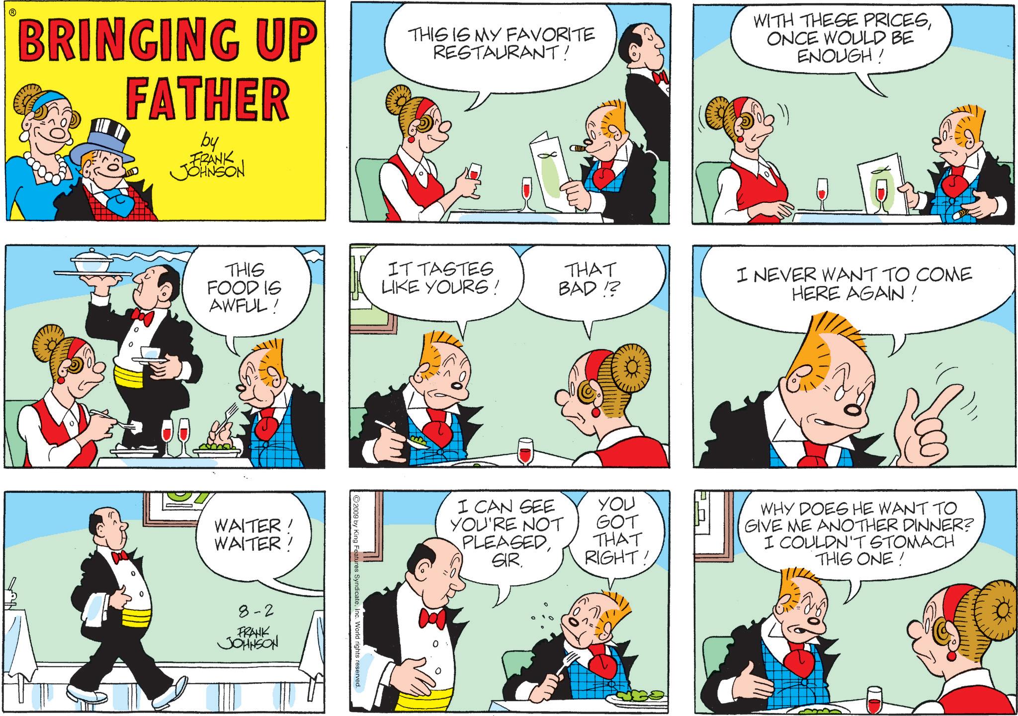 Pleased OCR: BRINGING UP FATHER by FRANK JOHNSON THIS IS MY FAVORITE RESTAURANT! WITH THESE PRICESONCE WOULD BE ENOUGH! THIS FOOD IS IT TASTES LIKE YOURS! THAT BAD!? I NEVER WANT TO COME HERE AGAIN! AWFUL! WAITER! WAITER! 8-2 FRANK JOHNSON ©2009 by King Features SyndicateInc. World rights reserved. I CAN SEE YOU'RE NOT PLEASEDSIR. YOU GOT THAT RIGHT! WHY DOES HE WANT TO GIVE ME ANOTHER DINNER? I COULDN'T STOMACH THIS ONE! BRINGING UP FATHER by FRANK JOHNSON THIS IS MY FAVORITE RESTAURANT ! WITH THESE PRICESONCE WOULD BE ENOUGH ! THIS FOOD IS IT TASTES LIKE YOURS ! THAT BAD !? I NEVER WANT TO COME HERE AGAIN ! AWFUL ! WAITER ! WAITER ! 8-2 FRANK JOHNSON © 2009 by King Features SyndicateInc. World rights reserved . I CAN SEE YOU'RE NOT PLEASEDSIR . YOU GOT THAT RIGHT ! WHY DOES HE WANT TO GIVE ME ANOTHER DINNER ? I COULDN'T STOMACH THIS ONE !