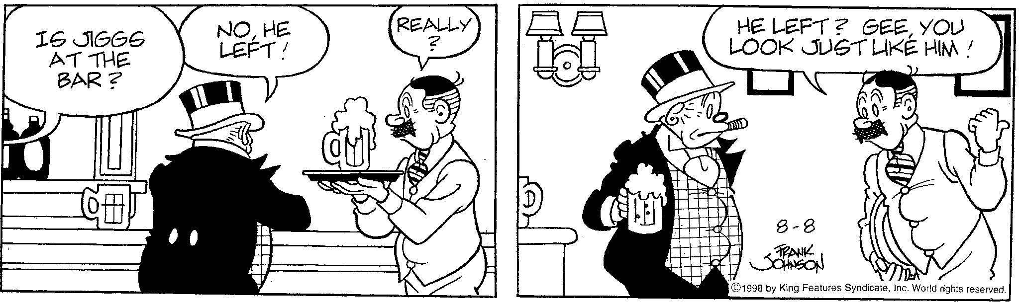 Line art OCR: IS JIGGS AT THE BAR? NOHE LEFT! REALLY ? HE LEFT? GEEYOU LOOK JUST LIKE HIM! 8-8 FRANK JOHNSON ©1998 by King Features SyndicateInc. World rights reserved. IS JIGGS AT THE BAR ? NOHE LEFT ! REALLY ? HE LEFT ? GEEYOU LOOK JUST LIKE HIM ! 8-8 FRANK JOHNSON © 1998 by King Features SyndicateInc. World rights reserved .