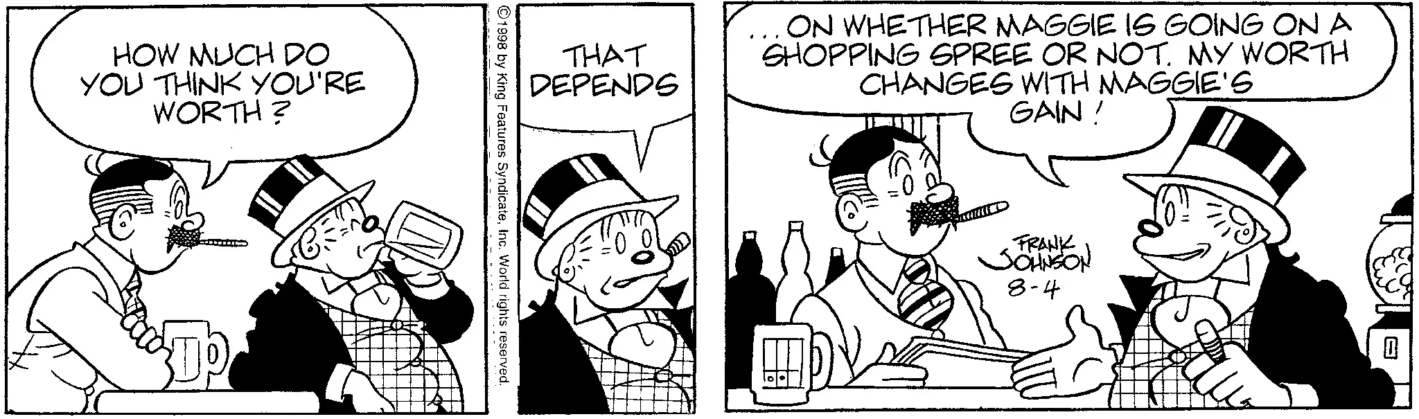 Line art OCR: HOW MUCH DO YOU THINK YOU'RE WORTH? THAT DEPENDS ON WHETHER MAGGIE IS GOING ON A SHOPPING SPREE OR NOT. MY WORTH CHANGES WITH MAGGIE'S GAIN! 1998 by King Features SyndicateInc. World rights reserved. FRANK JOHNSON 8-4 HOW MUCH DO YOU THINK YOU'RE WORTH ? THAT DEPENDS ON WHETHER MAGGIE IS GOING ON A SHOPPING SPREE OR NOT . MY WORTH CHANGES WITH MAGGIE'S GAIN ! 1998 by King Features SyndicateInc. World rights reserved . FRANK JOHNSON 8-4