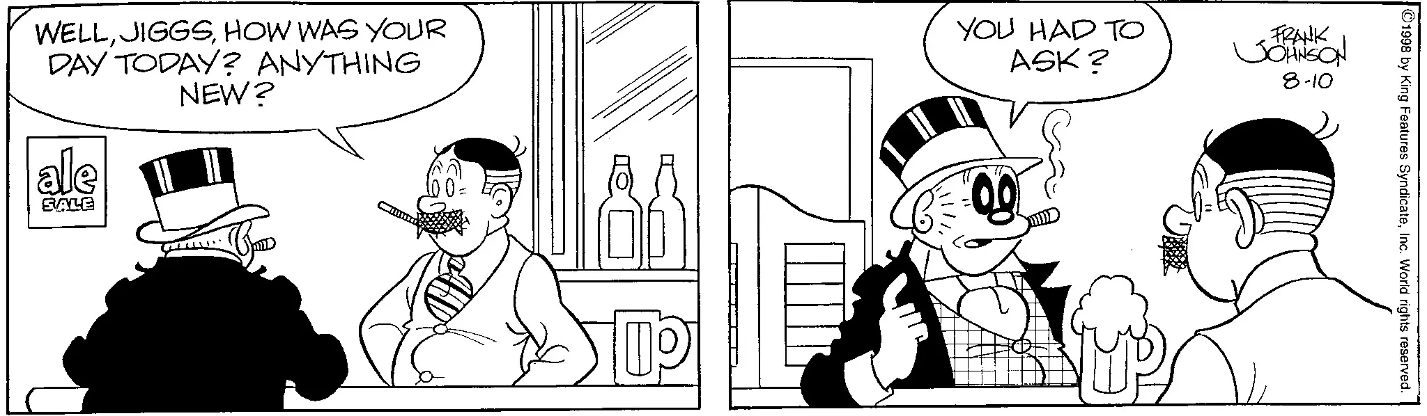 Animation OCR: WELLHOW WAS YOUR DAY TODAY? ANYTHING ale SALE NEW? 10 == YOU HAD TO ASK? FRANK JOHNSON 8-10 1998 by King Features SyndicateInc. World rights reserved. WELLHOW WAS YOUR DAY TODAY ? ANYTHING ale SALE NEW ? 10 == YOU HAD TO ASK ? FRANK JOHNSON 8-10 1998 by King Features SyndicateInc. World rights reserved .