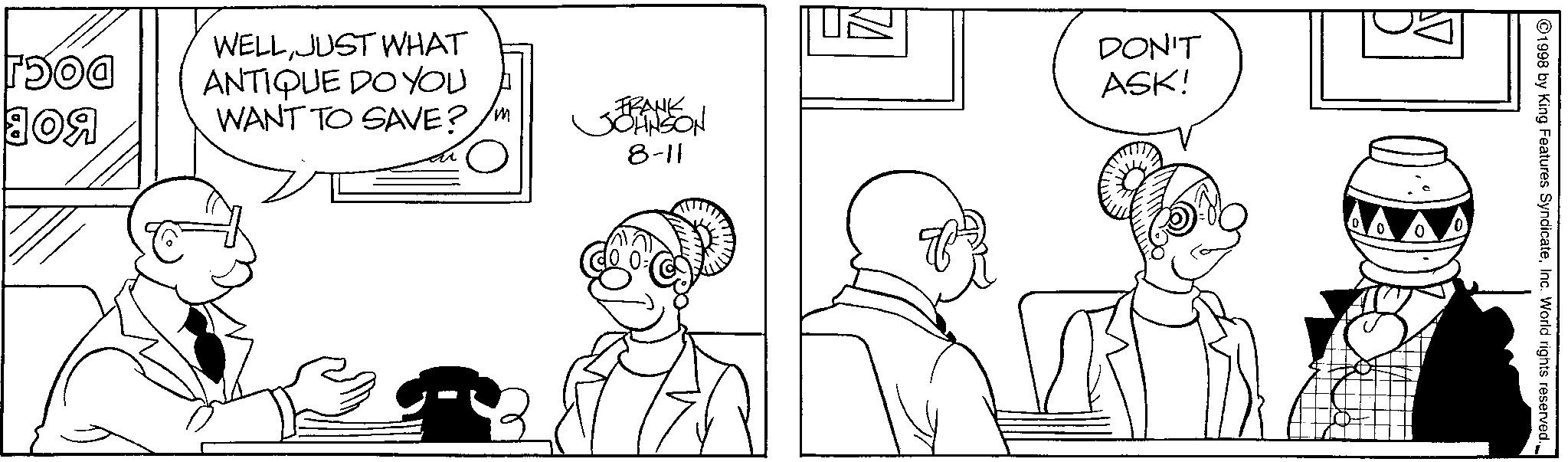Line art OCR: DOCJ BOB WELLJUST WHAT ANTIQUE DO YOU WANT TO SAVE? FRANK JOHNSON DON'T ASK! 8-11 ? ©1998 by King Features SyndicateInc. World rights reserved. _ DOCJ BOB WELLJUST WHAT ANTIQUE DO YOU WANT TO SAVE ? FRANK JOHNSON DON'T ASK ! 8-11 ? © 1998 by King Features SyndicateInc. World rights reserved . _