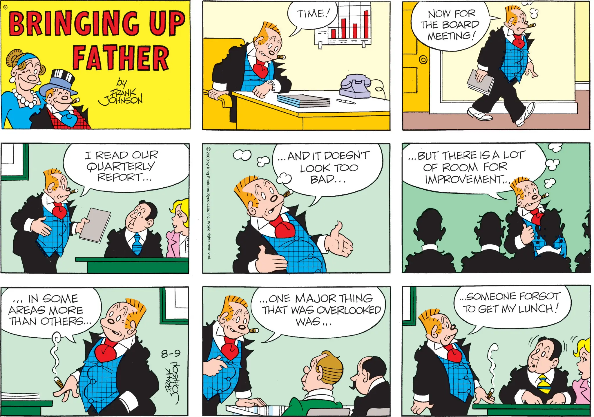 Animated cartoon OCR: BRINGING UP FATHER by FRANK JJOHNSON TIME! NOW FOR THE BOARD MEETING! I READ OUR QUARTERLY REPORT... IN SOME AREAS MORE THAN OTHERS...8-9 •FRANKJOHNSON 6 2009 by King Features SyndicateInc. World rights reserved. ...AND IT DOESN'T LOOK TOO BAD... ...BUT THERE IS A LOT OF ROOM FOR IMPROVEMENT... ...ONE MAJOR THING THAT WAS OVERLOOKED WAS... ...SOMEONE FORGOT TO GET MY LUNCH! BRINGING UP FATHER by FRANK JJOHNSON TIME ! NOW FOR THE BOARD MEETING ! I READ OUR QUARTERLY REPORT ... IN SOME AREAS MORE THAN OTHERS ...8-9 • FRANKJOHNSON 6 2009 by King Features SyndicateInc. World rights reserved . ... AND IT DOESN'T LOOK TOO BAD ... ... BUT THERE IS A LOT OF ROOM FOR IMPROVEMENT ... ... ONE MAJOR THING THAT WAS OVERLOOKED WAS ... ... SOMEONE FORGOT TO GET MY LUNCH !