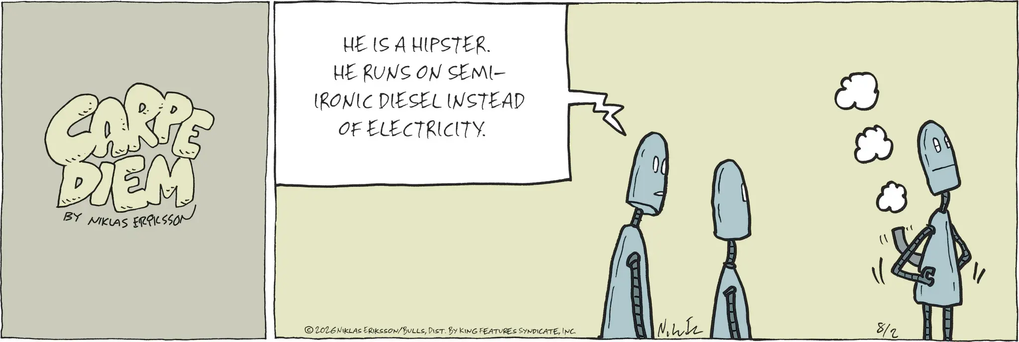 Fiction OCR: CARP DIEM BY NIKLAS ERICSSON HE IS A HIPSTER. HE RUNS ON SEMI- IRONIC DIESEL INSTEAD OF ELECTRICITY. 2026NIKLAS ERIKSSON/BULLSINC. Niz 8/2 ? CARP DIEM BY NIKLAS ERICSSON HE IS A HIPSTER . HE RUNS ON SEMI- IRONIC DIESEL INSTEAD OF ELECTRICITY . 2026NIKLAS ERIKSSON / BULLSDIST . BY KING FEATURES SYNDICATEINC . Niz 8/2 ?