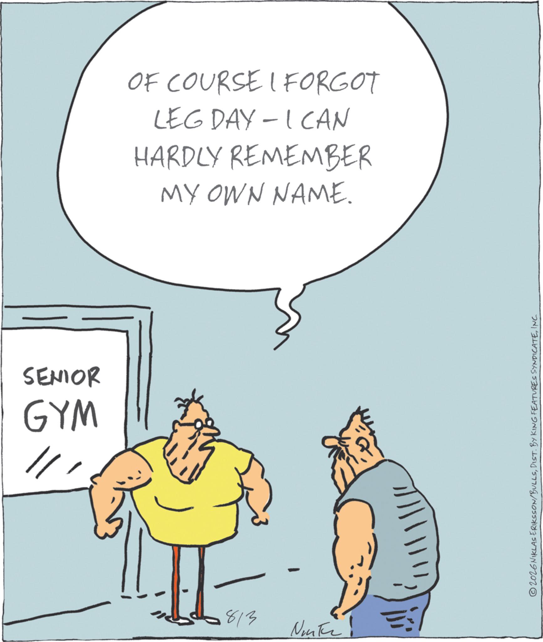 Fiction OCR: SENIOR GYM // OF COURSE I FORGOT LEG DAY - ICAN HARDLY REMEMBER MY OWN NAME. 813 Nunter! 2026NIKLAS ERIKSSON/BULLSINC. SENIOR GYM // OF COURSE I FORGOT LEG DAY - ICAN HARDLY REMEMBER MY OWN NAME . 813 Nunter ! 2026NIKLAS ERIKSSON / BULLSDIST . BY KING FEATURES SYNDICATEINC .