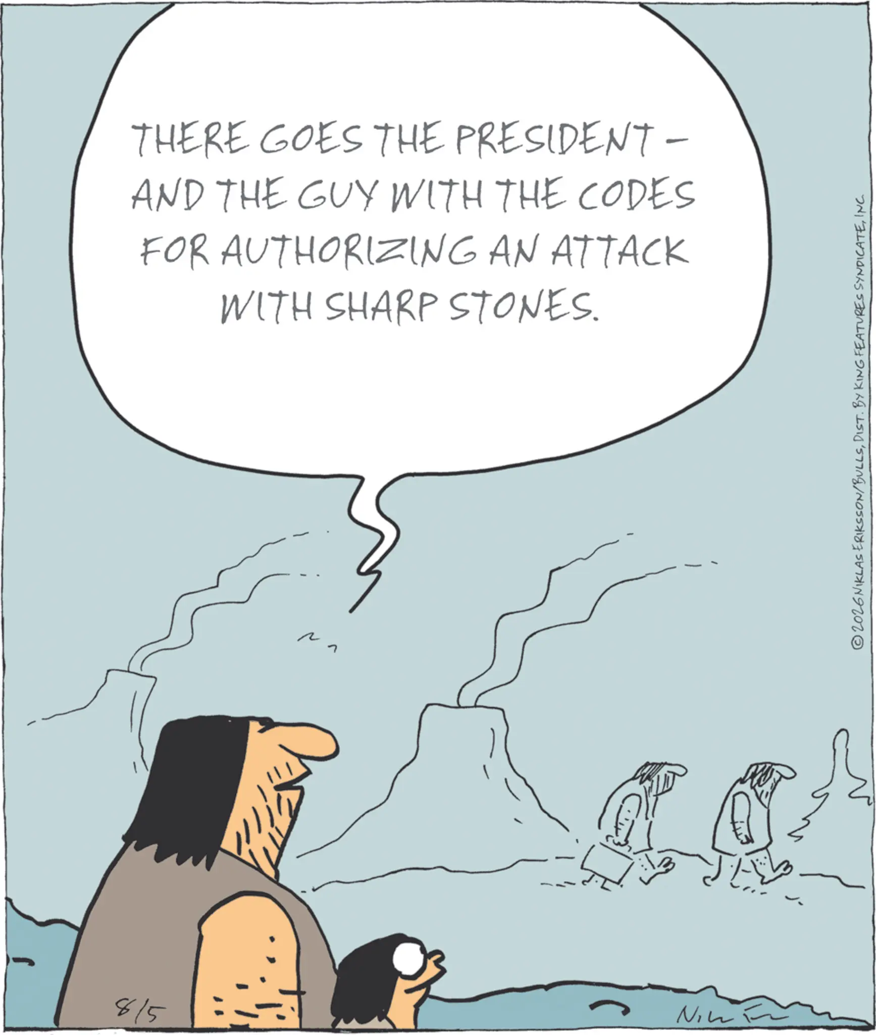 Animated cartoon OCR: THERE GOES THE PRESIDENT- AND THE GUY WITH THE CODES FOR AUTHORIZING AN ATTACK WITH SHARP STONES. 8/5 Nin ©2026NIKLAS ERIKSSON/BULLSINC. THERE GOES THE PRESIDENT- AND THE GUY WITH THE CODES FOR AUTHORIZING AN ATTACK WITH SHARP STONES . 8/5 Nin © 2026NIKLAS ERIKSSON / BULLSDIST . BY KING FEATURES SYNDICATEINC .