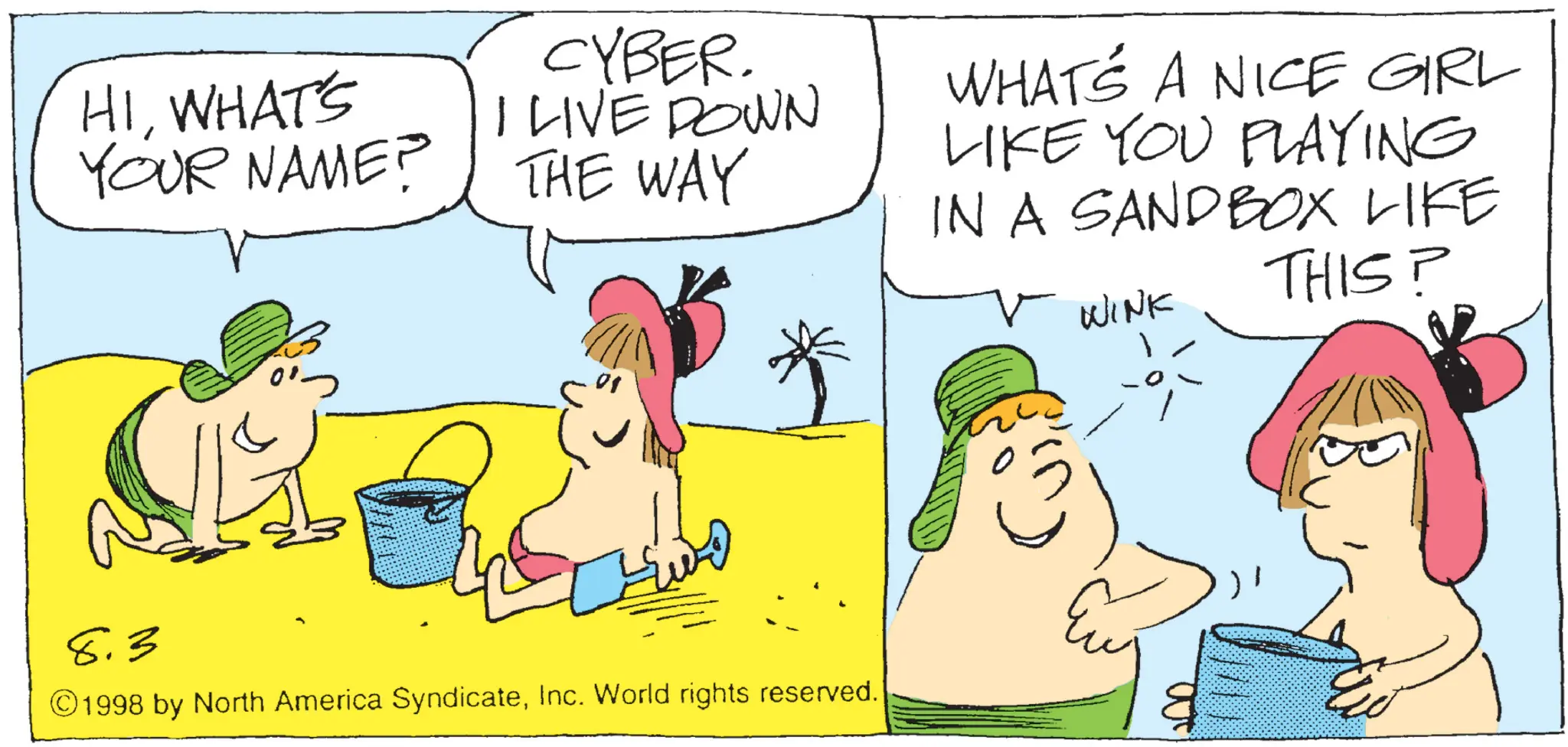 Fiction OCR: HIWHAT'S YOUR NAME? CYBER. I LIVE DOWN THE WAY WHAT'S A NICE GIRL LIKE YOU PLAYING IN A SANDBOX LIKE WINK THIS? 8.3 01 ©1998 by North America SyndicateInc. World rights reserved. 8 HIWHAT'S YOUR NAME ? CYBER . I LIVE DOWN THE WAY WHAT'S A NICE GIRL LIKE YOU PLAYING IN A SANDBOX LIKE WINK THIS ? 8.3 01 © 1998 by North America SyndicateInc. World rights reserved . 8