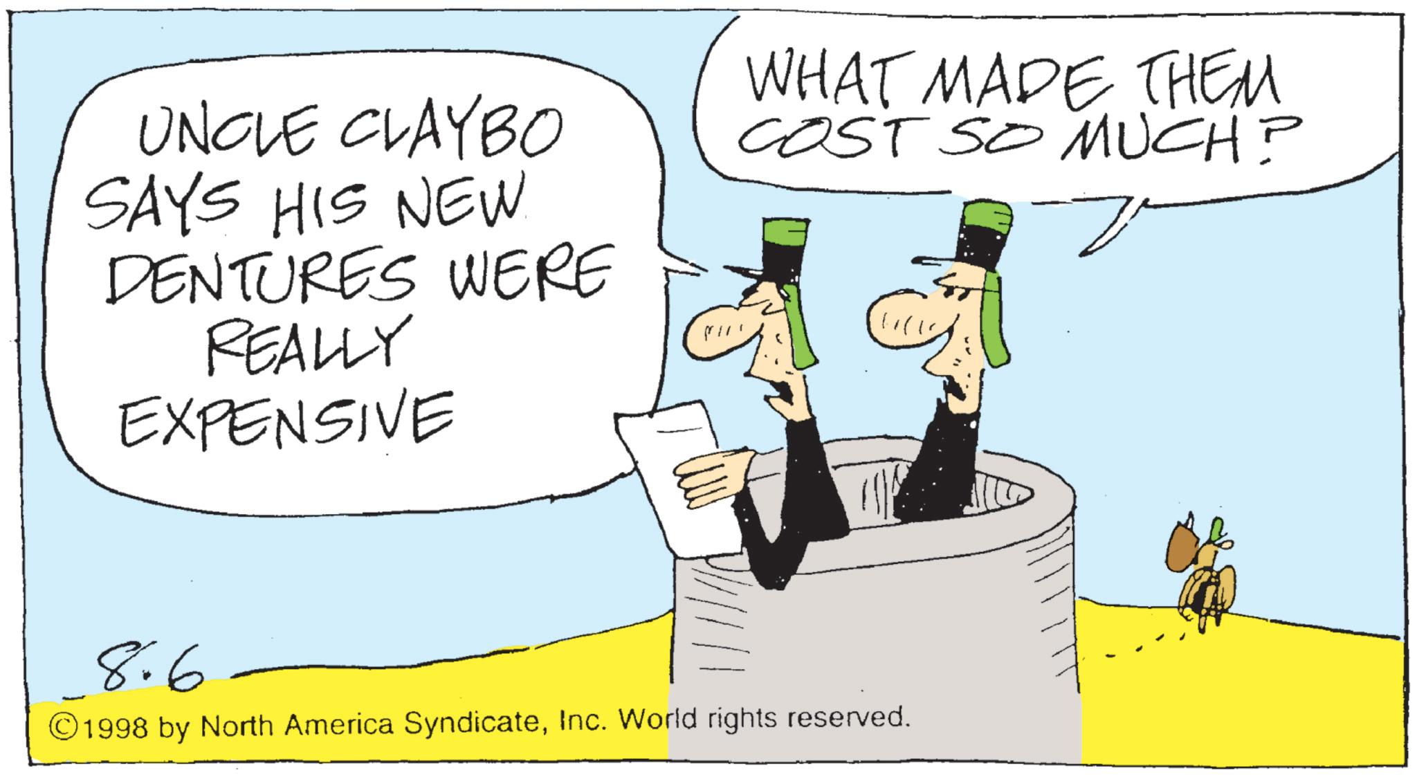 Fiction OCR: UNCLE CLAYBO SAYS HIS NEW. DENTURES WERE REALLY EXPENSIVE WHAT MADE THEM COST SO MUCH? ? 8.6 ©1998 by North America SyndicateInc. World rights reserved. UNCLE CLAYBO SAYS HIS NEW . DENTURES WERE REALLY EXPENSIVE WHAT MADE THEM COST SO MUCH ? ? 8.6 © 1998 by North America SyndicateInc. World rights reserved .