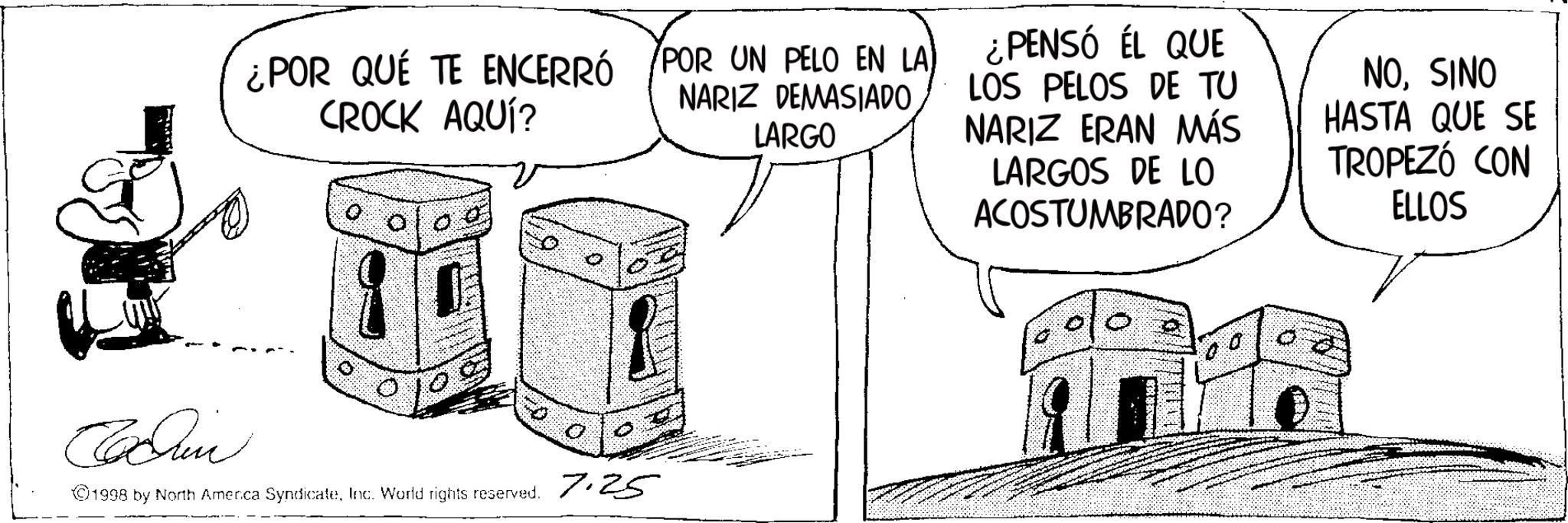 Line art OCR: ¿POR QUÉ TE ENCERRÓ CROCK AQUÍ? /POR UN PELO EN LA NARIZ DEMASIADO LARGO ¿PENSÓ ÉL QUE LOS PELOS DE TU NARIZ ERAN MÁS LARGOS DE LO ACOSTUMBRADO? NOSINO HASTA QUE SE TROPEZÓ CON ELLOS Cochin ©1998 by North America SyndicateInc. World rights reserved. 7.25 ¿ POR QUÉ TE ENCERRÓ CROCK AQUÍ ? / POR UN PELO EN LA NARIZ DEMASIADO LARGO ¿ PENSÓ ÉL QUE LOS PELOS DE TU NARIZ ERAN MÁS LARGOS DE LO ACOSTUMBRADO ? NOSINO HASTA QUE SE TROPEZÓ CON ELLOS Cochin © 1998 by North America SyndicateInc. World rights reserved . 7.25
