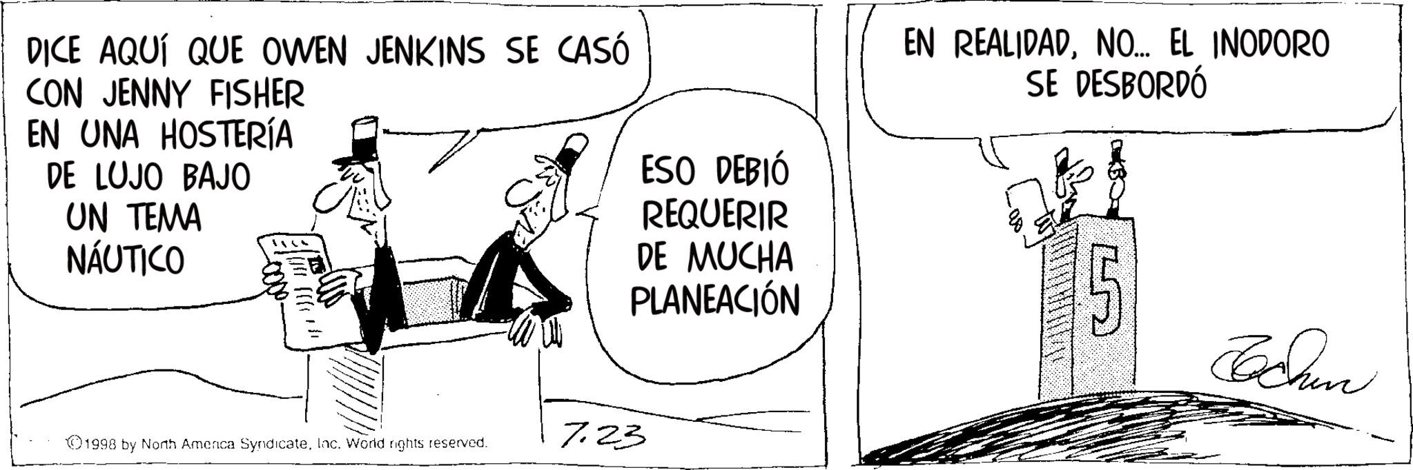 Photo caption OCR: DICE AQUÍ QUE OWEN JENKINS SE CASÓ CON JENNY FISHER EN UNA HOSTERÍA DE LUJO BAJO UN TEMA NÁUTICO ESO DEBIÓ REQUERIR DE MUCHA EN REALIDADNO... EL INODORO SE DESBORDÓ PLANEACIÓN 7.23 1998 by North Amenca SyndicateInc. World rights reserved. Bachan DICE AQUÍ QUE OWEN JENKINS SE CASÓ CON JENNY FISHER EN UNA HOSTERÍA DE LUJO BAJO UN TEMA NÁUTICO ESO DEBIÓ REQUERIR DE MUCHA EN REALIDADNO ... EL INODORO SE DESBORDÓ PLANEACIÓN 7.23 1998 by North Amenca SyndicateInc. World rights reserved . Bachan