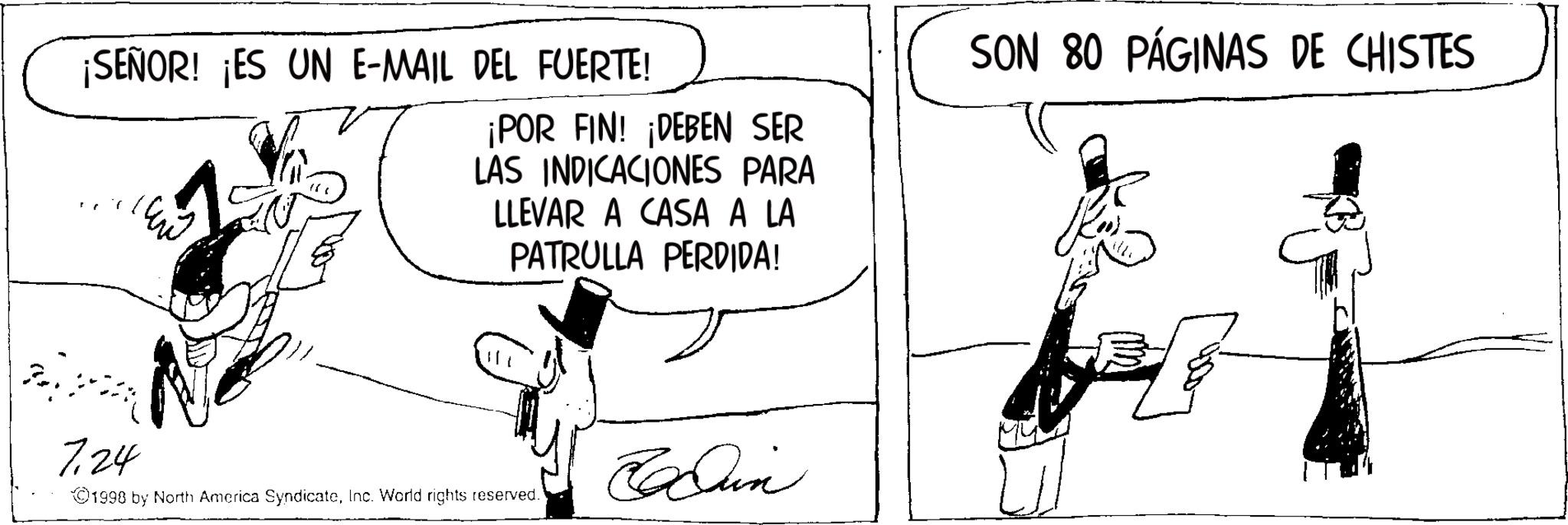 Comic book OCR: ¡SEÑOR! ¡ES UN E-MAIL DEL FUERTE! ¡POR FIN! ¡DEBEN SER LAS INDICACIONES PARA LLEVAR A CASA A LA PATRULLA PERDIDA! SON 80 PÁGINAS DE CHISTES 7124 Run ©1998 by North America SyndicateInc. World rights reserved. ¡ SEÑOR ! ¡ ES UN E - MAIL DEL FUERTE ! ¡ POR FIN ! ¡ DEBEN SER LAS INDICACIONES PARA LLEVAR A CASA A LA PATRULLA PERDIDA ! SON 80 PÁGINAS DE CHISTES 7124 Run © 1998 by North America SyndicateInc. World rights reserved .