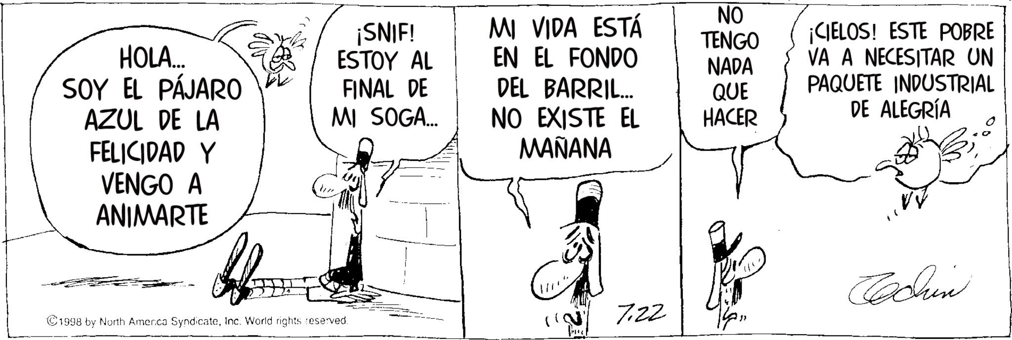 Fictional character OCR: HOLA... SOY EL PÁJARO ¡SNIF! ESTOY AL MI VIDA ESTÁ NO TENGO EN EL FONDO NADA FINAL DE DEL BARRIL... QUE AZUL DE LA MI SOGA... NO EXISTE EL HACER ¡CIELOS! ESTE POBRE VA A NECESITAR UN PAQUETE INDUSTRIAL DE ALEGRÍA FELICIDAD Y MAÑANA VENGO A ANIMARTE Cachin ©1998 by North America SyndicateInc. World rights reserved. 7.22 HOLA ... SOY EL PÁJARO ¡ SNIF ! ESTOY AL MI VIDA ESTÁ NO TENGO EN EL FONDO NADA FINAL DE DEL BARRIL ... QUE AZUL DE LA MI SOGA ... NO EXISTE EL HACER ¡ CIELOS ! ESTE POBRE VA A NECESITAR UN PAQUETE INDUSTRIAL DE ALEGRÍA FELICIDAD Y MAÑANA VENGO A ANIMARTE Cachin © 1998 by North America SyndicateInc. World rights reserved . 7.22