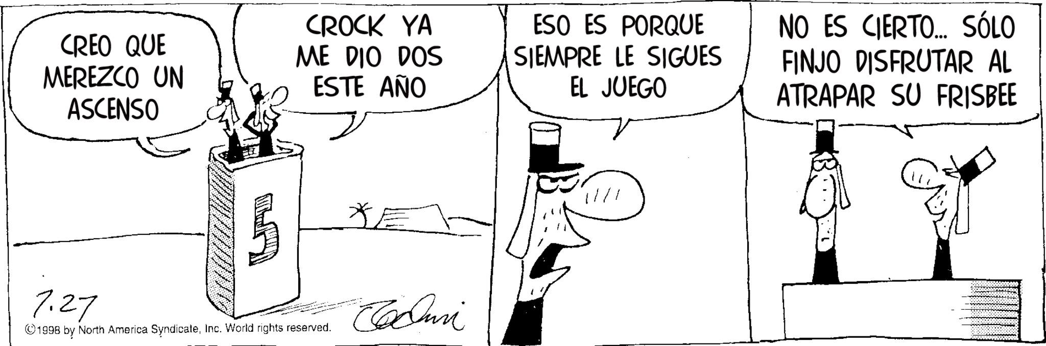 Photo caption OCR: CREO QUE MEREZCO UN ASCENSO CROCK YA ME DIO DOS ESTE AÑO 7.27 ©1998 by North America SyndicateInc. World rights reserved. *E Edu ESO ES PORQUE SIEMPRE LE SIGUES EL JUEGO NO ES CIERTO... SÓLO FINJO DISFRUTAR AL ATRAPAR SU FRISBEE 11/1 CREO QUE MEREZCO UN ASCENSO CROCK YA ME DIO DOS ESTE AÑO 7.27 © 1998 by North America SyndicateInc. World rights reserved . * E Edu ESO ES PORQUE SIEMPRE LE SIGUES EL JUEGO NO ES CIERTO ... SÓLO FINJO DISFRUTAR AL ATRAPAR SU FRISBEE 11/1