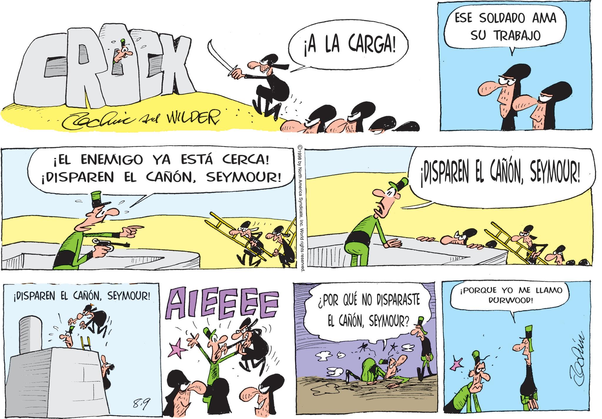 Publication OCR: ¡A LA CARGA! ESE SOLDADO AMA SU TRABAJO CREK Cachi A WILDER' ¡EL ENEMIGO YA ESTÁ CERCA! ¡DISPAREN EL CAÑÓNSEYMOUR! 1998 by North America SyndicateInc. World rights reserved. ¡DISPAREN EL CAÑÓNSEYMOUR! AIEEEE 8.9 ¡DISPAREN EL CAÑÓNSEYMOUR! ¿POR QUE NO DISPARASTE EL CAÑÓNSEYMOUR? ¡PORQUE YO ME LLAMO DURWOOD! mpoz ¡ A LA CARGA ! ESE SOLDADO AMA SU TRABAJO CREK Cachi A WILDER ' ¡ EL ENEMIGO YA ESTÁ CERCA ! ¡ DISPAREN EL CAÑÓNSEYMOUR ! 1998 by North America SyndicateInc. World rights reserved . ¡ DISPAREN EL CAÑÓNSEYMOUR ! AIEEEE 8.9 ¡ DISPAREN EL CAÑÓNSEYMOUR ! ¿ POR QUE NO DISPARASTE EL CAÑÓNSEYMOUR ? ¡ PORQUE YO ME LLAMO DURWOOD ! mpoz