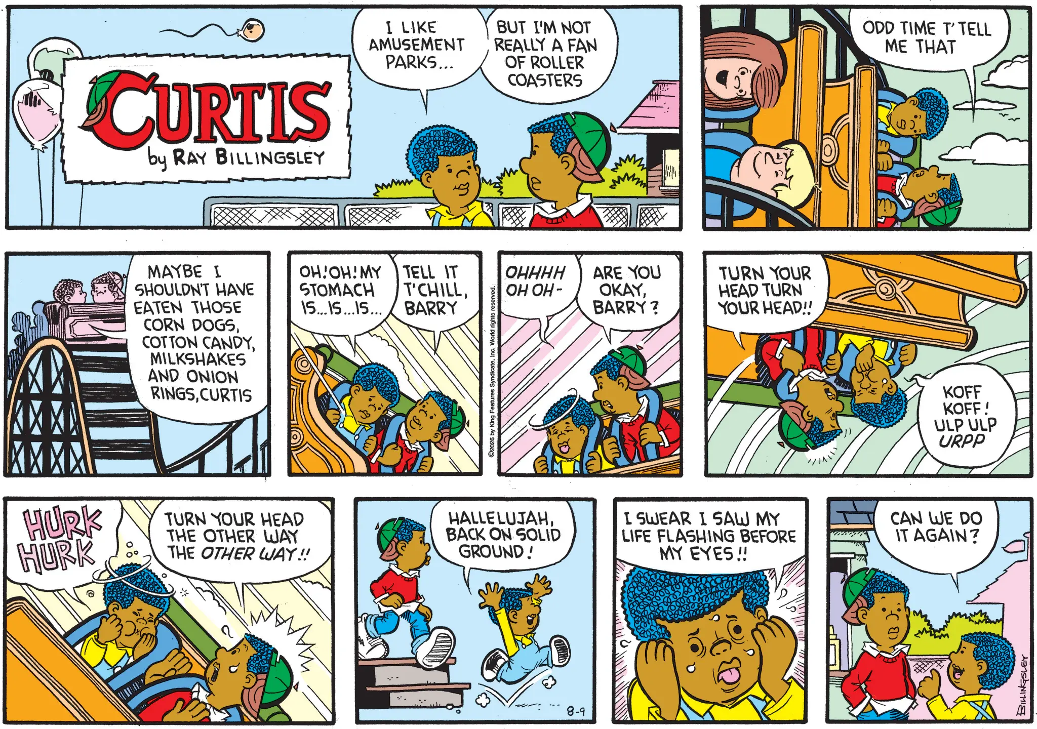 Animated cartoon OCR: CURTIS by RAY BILLINGSLEY I LIKE AMUSEMENT PARKS... BUT I'M NOT REALLY A FAN OF ROLLER COASTERS MAYBE I SHOULDN'T HAVE EATEN THOSE CORN DOGSMILKSHAKES AND ONION RINGSCURTIS OH!OH! MY TELL IT STOMACH T'CHILLBARRY 15...15...15... ©2026 by King Features SyndicateInc. World rights reserved.. OHHHH OH OH- ARE YOU OKAYBARRY? }}}} (NY TURN YOUR HEAD TURN YOUR HEAD!! ODD TIME T'TELL ME THAT KOFF KOFF! HURK HURK TURN YOUR HEAD THE OTHER WAY THE OTHER WAY!! HALLELUJAHBACK ON SOLID GROUND! I SWEAR I SAW MY LIFE FLASHING BEFORE MY EYES!! CAN WE DO IT AGAIN? 8-9 (B).ULP ULP URPP BILLINGSLEY CURTIS by RAY BILLINGSLEY I LIKE AMUSEMENT PARKS ... BUT I'M NOT REALLY A FAN OF ROLLER COASTERS MAYBE I SHOULDN'T HAVE EATEN THOSE CORN DOGSCOTTON CANDYMILKSHAKES AND ONION RINGSCURTIS OH ! OH ! MY TELL IT STOMACH T'CHILLBARRY 15 ... 15 ... 15 ... © 2026 by King Features SyndicateInc. World rights reserved .. OHHHH OH OH- ARE YOU OKAYBARRY ? } } } } ( NY TURN YOUR HEAD TURN YOUR HEAD !! ODD TIME T'TELL ME THAT KOFF KOFF ! HURK HURK TURN YOUR HEAD THE OTHER WAY THE OTHER WAY !! HALLELUJAHBACK ON SOLID GROUND ! I SWEAR I SAW MY LIFE FLASHING BEFORE MY EYES !! CAN WE DO IT AGAIN ? 8-9 ( B ) .ULP ULP URPP BILLINGSLEY