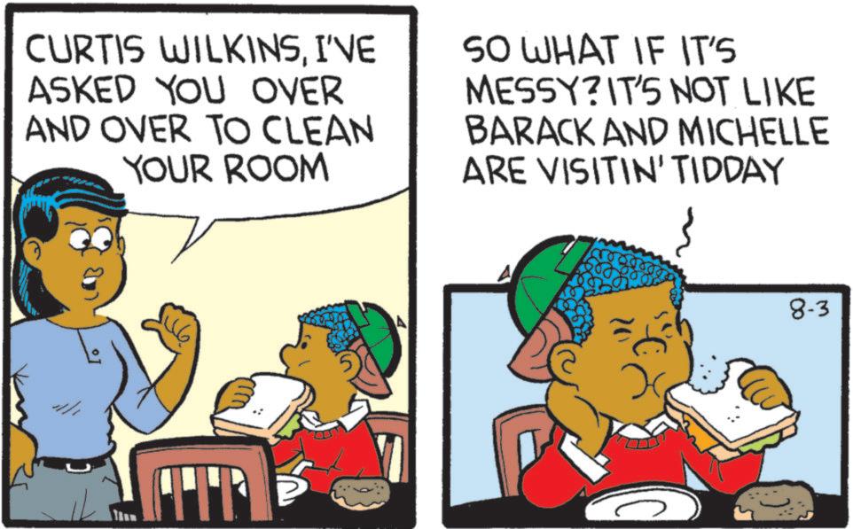 Graphics OCR: CURTIS WILKINSI'VE ASKED YOU OVER AND OVER TO CLEAN YOUR ROOM SO WHAT IF IT'S MESSY? IT'S NOT LIKE BARACK AND MICHELLE ARE VISITIN' TIDDAY TIP 8-3 CURTIS WILKINSI'VE ASKED YOU OVER AND OVER TO CLEAN YOUR ROOM SO WHAT IF IT'S MESSY ? IT'S NOT LIKE BARACK AND MICHELLE ARE VISITIN ' TIDDAY TIP 8-3