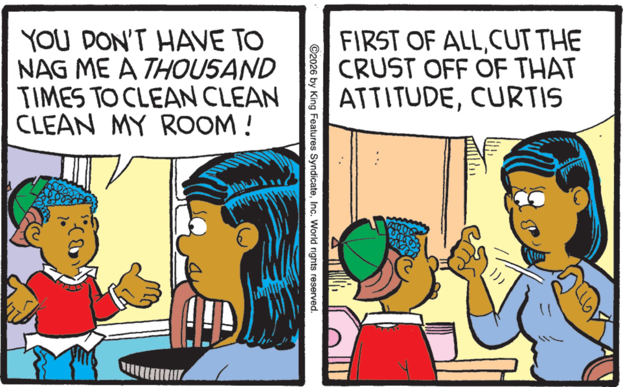 Comic book OCR: FIRST OF ALLCUT THE CRUST OFF OF THAT ATTITUDECURTIS ©2026 by King Features SyndicateInc. World rights reserved. YOU DON'T HAVE TO NAG ME A THOUSAND TIMES TO CLEAN CLEAN CLEAN MY ROOM! })) FIRST OF ALLCUT THE CRUST OFF OF THAT ATTITUDECURTIS © 2026 by King Features SyndicateInc. World rights reserved . YOU DON'T HAVE TO NAG ME A THOUSAND TIMES TO CLEAN CLEAN CLEAN MY ROOM ! } ) )
