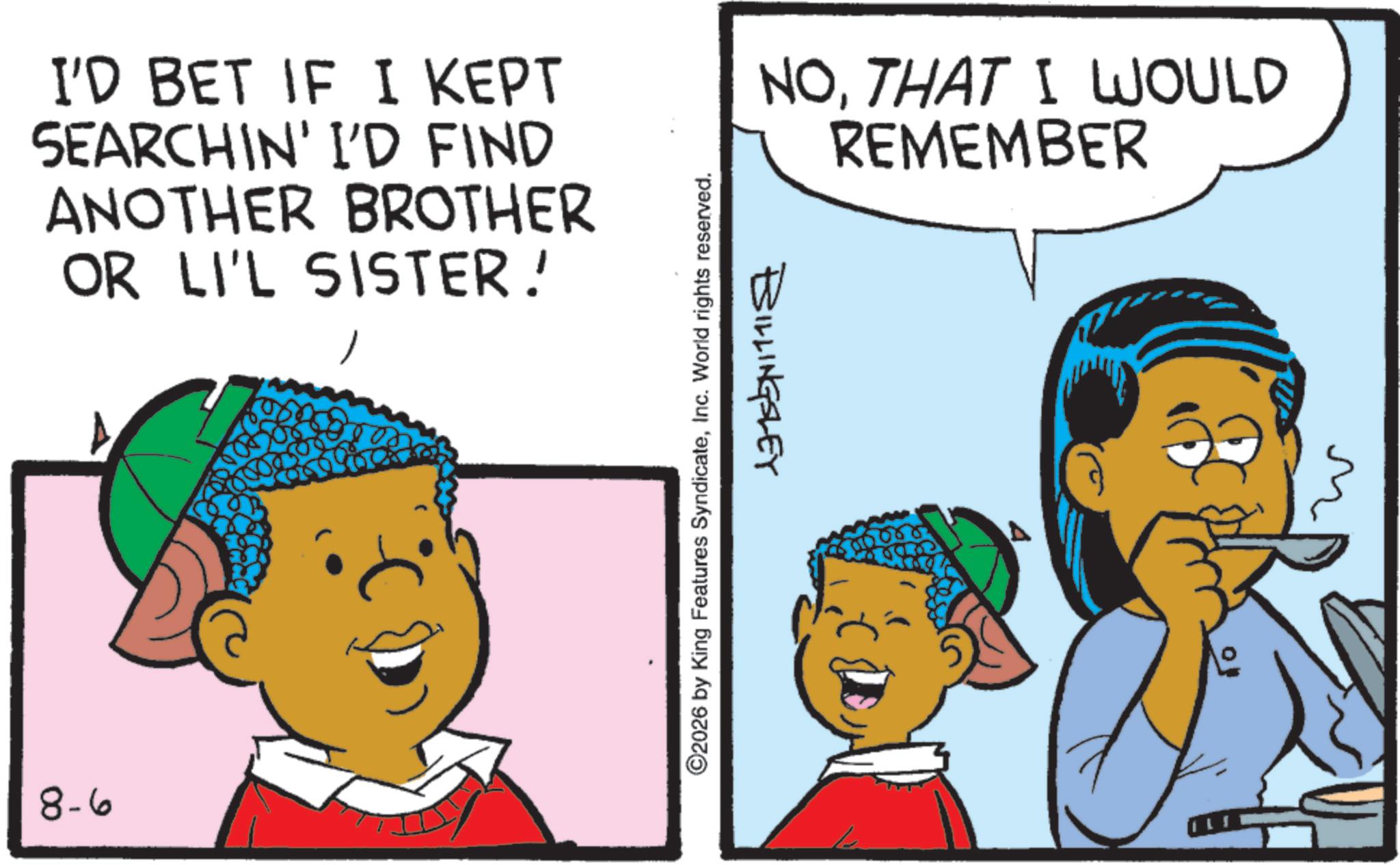 Animation OCR: I'D BET IF I KEPT SEARCHIN' I'D FIND ANOTHER BROTHER OR LI'L SISTER! 8-6 ©2026 by King Features SyndicateInc. World rights reserved. BILLINGSLEY NOTHAT I WOULD REMEMBER I'D BET IF I KEPT SEARCHIN ' I'D FIND ANOTHER BROTHER OR LI'L SISTER ! 8-6 © 2026 by King Features SyndicateInc. World rights reserved . BILLINGSLEY NOTHAT I WOULD REMEMBER