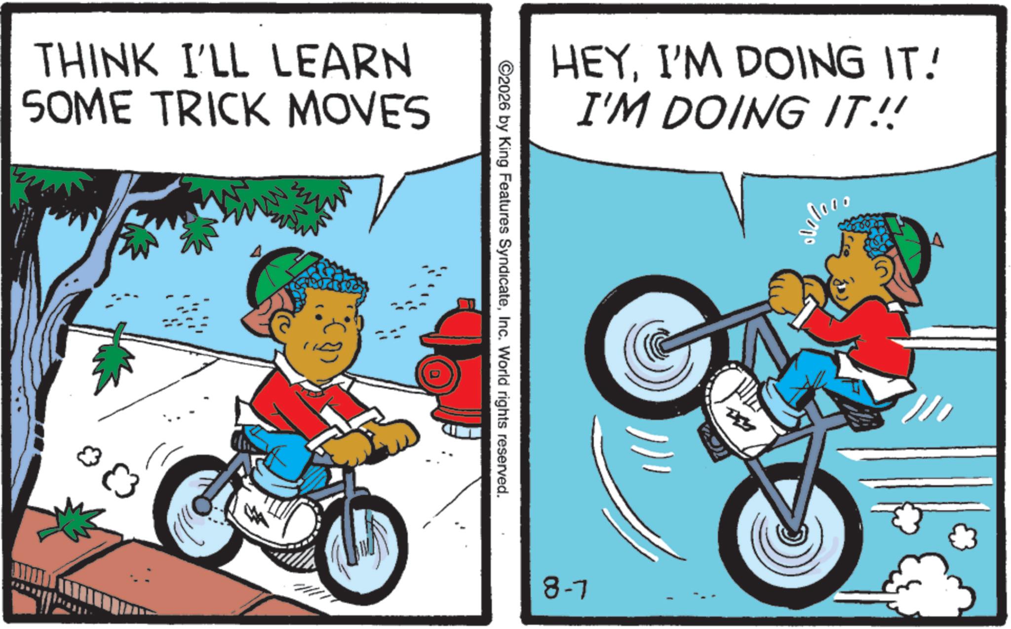 Bicycles--Equipment and supplies OCR: THINK I'LL LEARN SOME TRICK MOVES HEYI'M DOING IT! I'M DOING IT!! ©2026 by King Features SyndicateInc. World rights reserved. 8-7 THINK I'LL LEARN SOME TRICK MOVES HEYI'M DOING IT ! I'M DOING IT !! © 2026 by King Features SyndicateInc. World rights reserved . 8-7