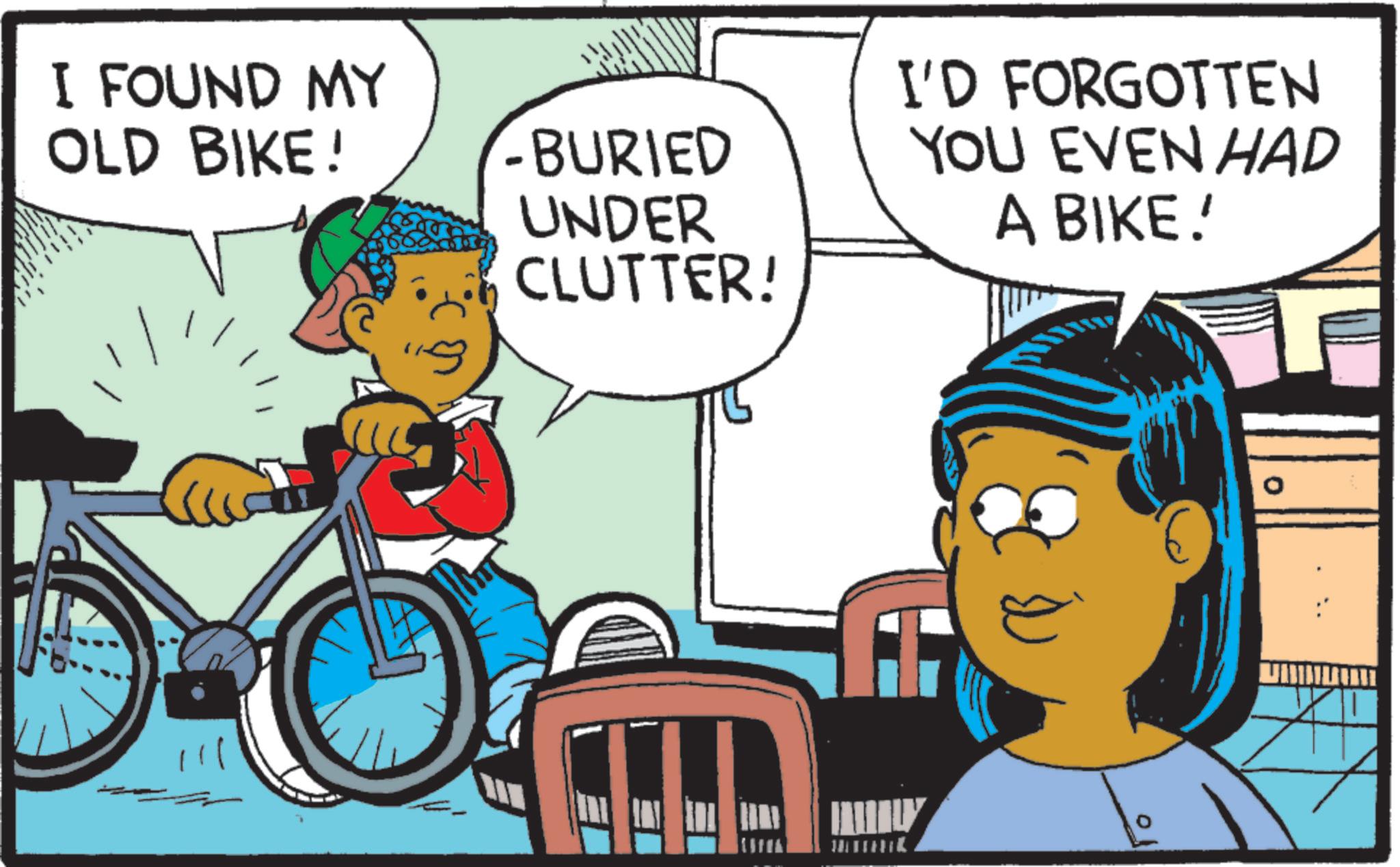 Bicycle frame OCR: I FOUND MY OLD BIKE! - BURIED UNDER CLUTTER! I'D FORGOTTEN YOU EVEN HAD A BIKE!' I FOUND MY OLD BIKE ! - BURIED UNDER CLUTTER ! I'D FORGOTTEN YOU EVEN HAD A BIKE ! '