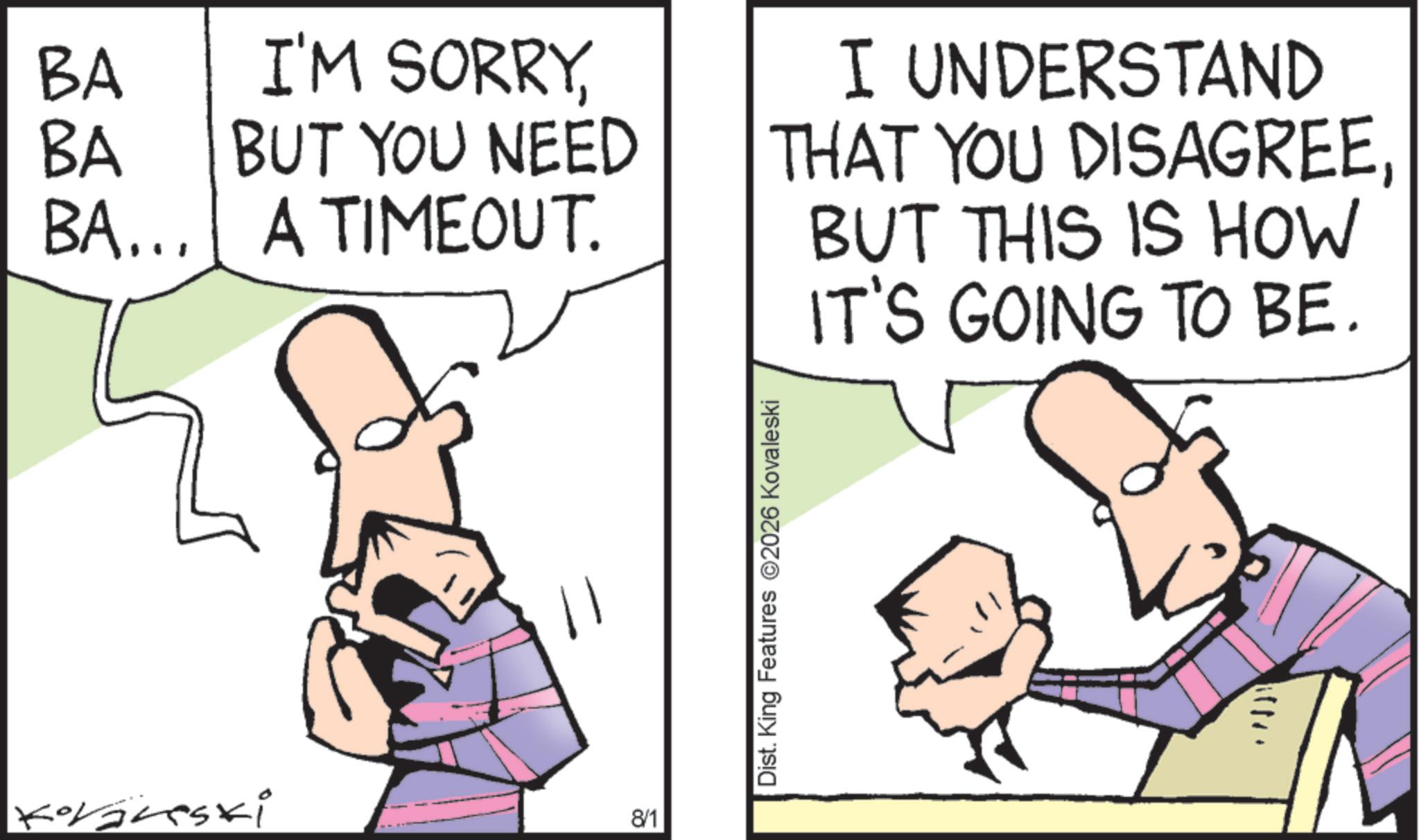 Comics OCR: BA I'M SORRYBA BUT YOU NEED THAT YOU DISAGREEBA... A TIMEOUT. I UNDERSTAND BUT THIS IS HOW IT'S GOING TO BE. Koraneski 8/1 Dist. King Features 2026 Kovaleski after BA I'M SORRYBA BUT YOU NEED THAT YOU DISAGREEBA ... A TIMEOUT . I UNDERSTAND BUT THIS IS HOW IT'S GOING TO BE . Koraneski 8/1 Dist . King Features 2026 Kovaleski after