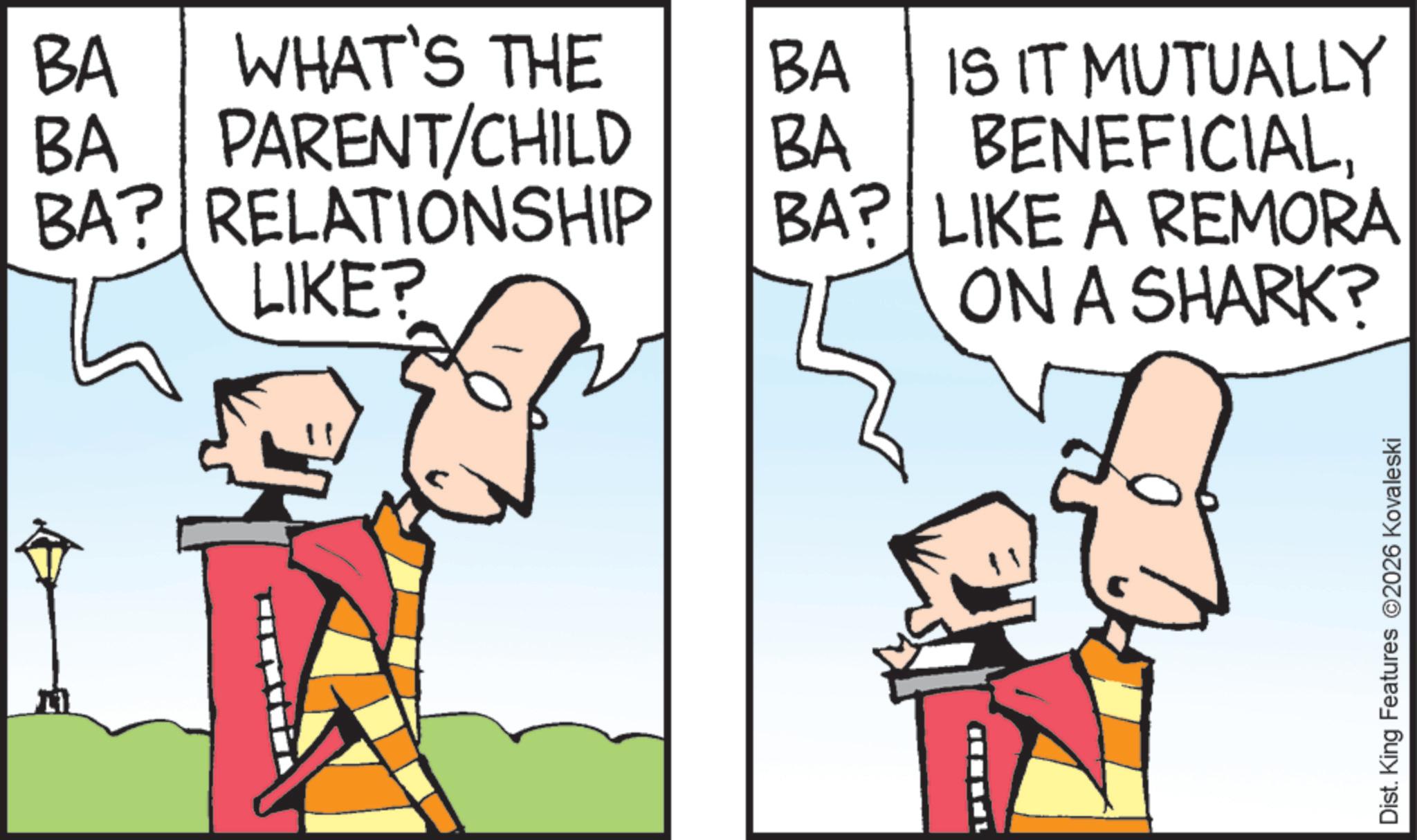 Comic book OCR: BA WHAT'S THE BA PARENT/CHILD BA? RELATIONSHIP LIKE? BA BA IS IT MUTUALLY BENEFICIALBA? LIKE A REMORA ON A SHARK? Dist. King Features 2026 Kovaleski BA WHAT'S THE BA PARENT / CHILD BA ? RELATIONSHIP LIKE ? BA BA IS IT MUTUALLY BENEFICIALBA ? LIKE A REMORA ON A SHARK ? Dist . King Features 2026 Kovaleski