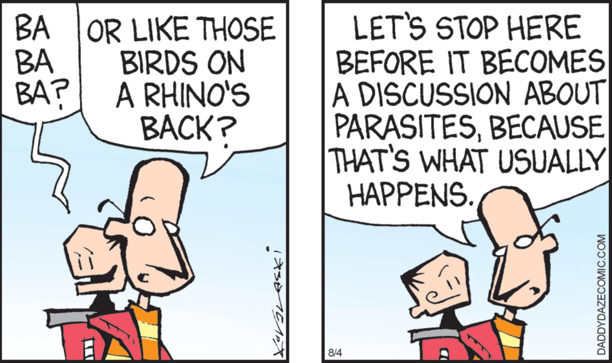 Comics OCR: BA OR LIKE THOSE BIRDS ON A RHINO'S BA BA? BACK? LET'S STOP HERE BEFORE IT BECOMES A DISCUSSION ABOUT PARASITESBECAUSE THAT'S WHAT USUALLY HAPPENS. 173015PX 8/4 DADDYDAZECOMIC.COM BA OR LIKE THOSE BIRDS ON A RHINO'S BA BA ? BACK ? LET'S STOP HERE BEFORE IT BECOMES A DISCUSSION ABOUT PARASITESBECAUSE THAT'S WHAT USUALLY HAPPENS . 173015PX 8/4 DADDYDAZECOMIC.COM