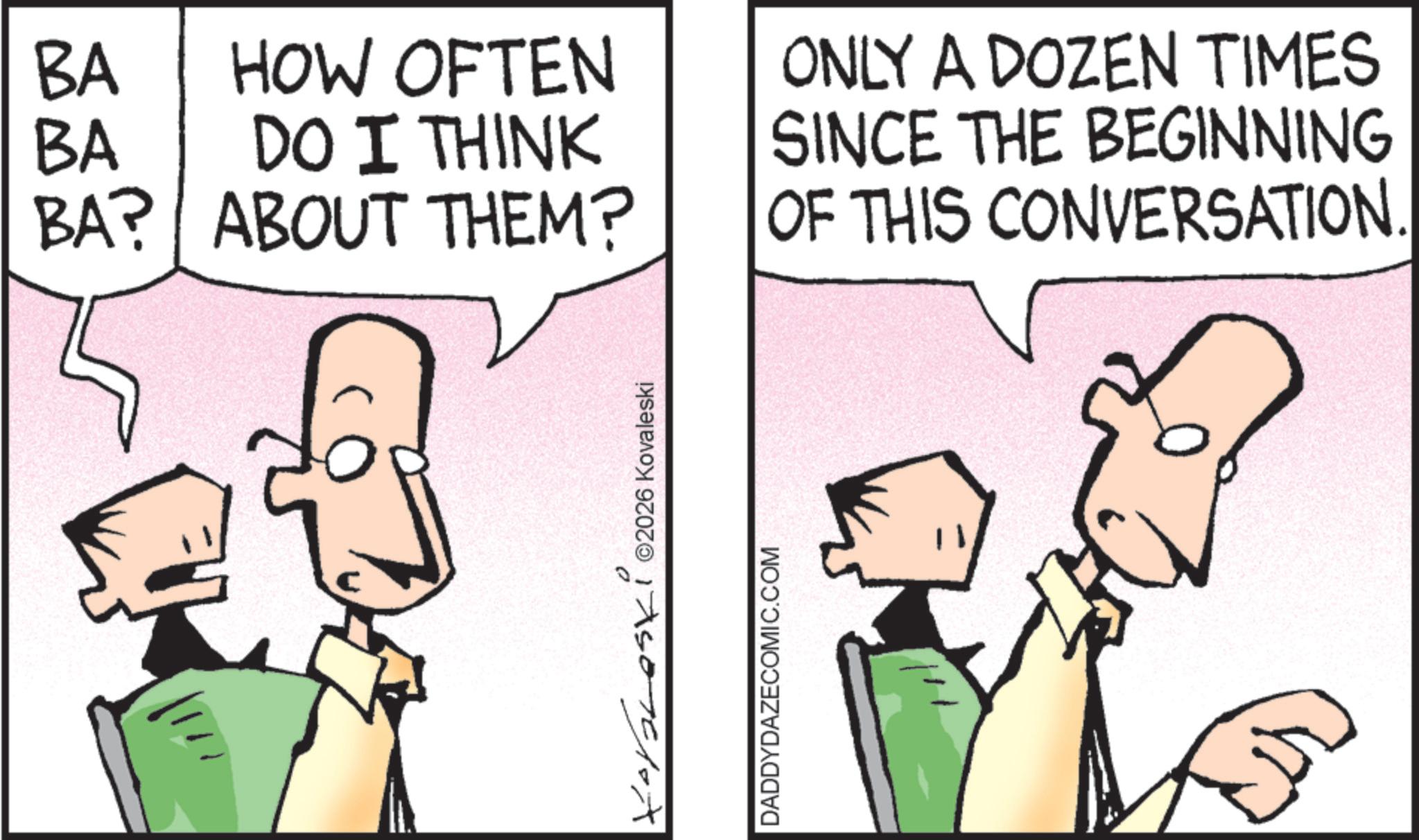 Fiction OCR: BA BA HOW OFTEN DO I THINK ONLY A DOZEN TIMES SINCE THE BEGINNING BA? ABOUT THEM? OF THIS CONVERSATION. Xoraleski ©2026 Kovaleski DADDYDAZECOMIC.COM BA BA HOW OFTEN DO I THINK ONLY A DOZEN TIMES SINCE THE BEGINNING BA ? ABOUT THEM ? OF THIS CONVERSATION . Xoraleski © 2026 Kovaleski DADDYDAZECOMIC.COM