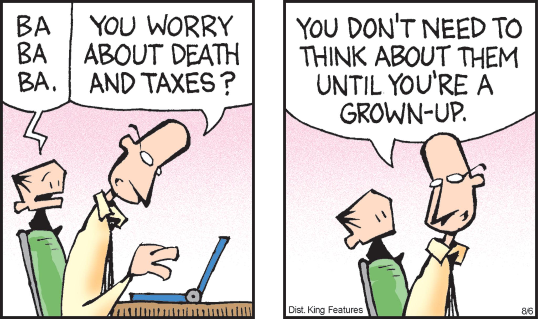 Fictional character OCR: BA YOU WORRY BA ABOUT DEATH BA. AND TAXES ? YOU DON'T NEED TO THINK ABOUT THEM UNTIL YOU'RE A GROWN-UP. 3 Dist. King Features 8/6 BA YOU WORRY BA ABOUT DEATH BA . AND TAXES ? YOU DON'T NEED TO THINK ABOUT THEM UNTIL YOU'RE A GROWN - UP . 3 Dist . King Features 8/6