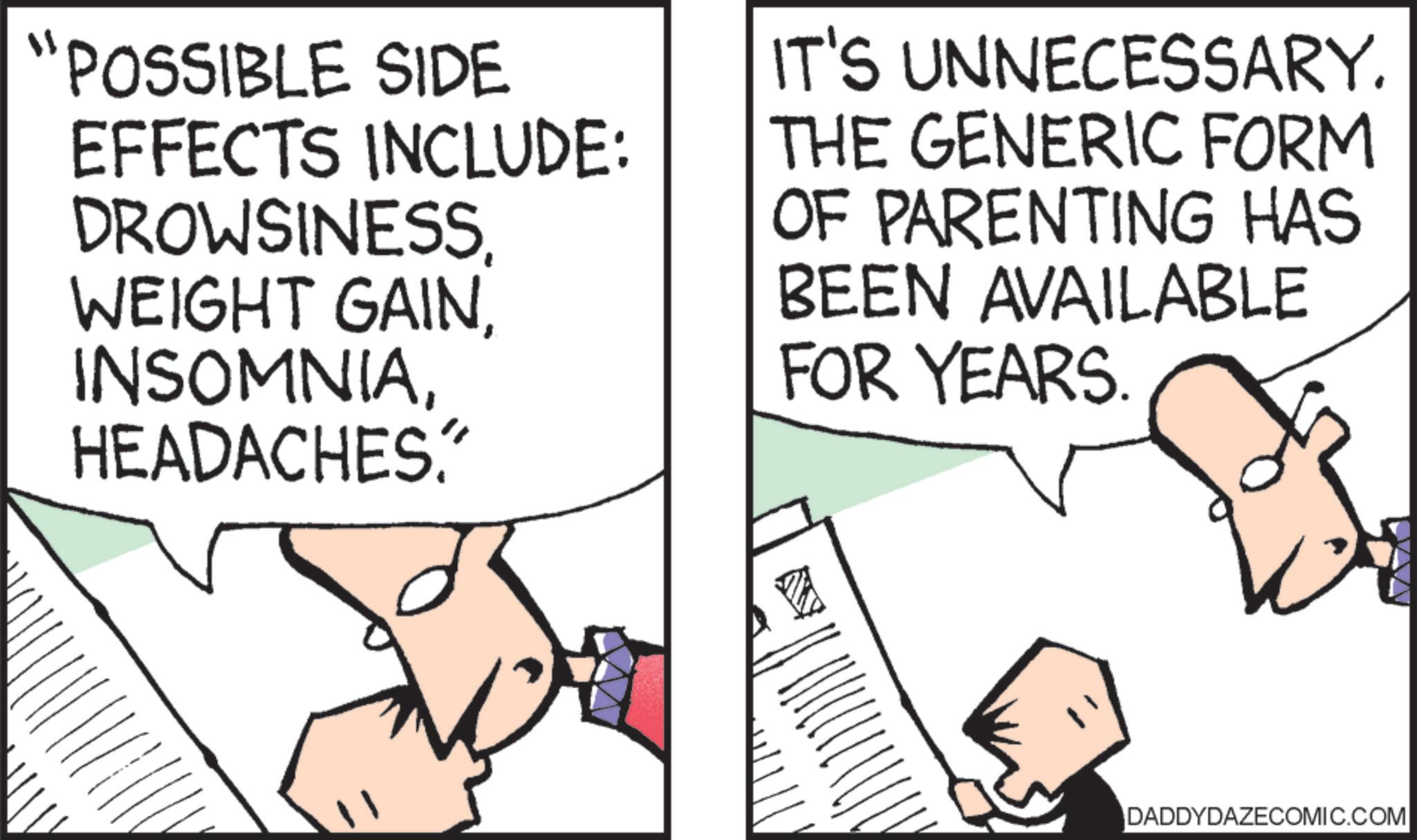 Cartoon OCR: "POSSIBLE SIDE EFFECTS INCLUDE: DROWSINESSHEADACHES. IT'S UNNECESSARY. THE GENERIC FORM OF PARENTING HAS BEEN AVAILABLE FOR YEARS. DADDYDAZECOMIC.COM " POSSIBLE SIDE EFFECTS INCLUDE : DROWSINESSWEIGHT GAINHEADACHES . IT'S UNNECESSARY . THE GENERIC FORM OF PARENTING HAS BEEN AVAILABLE FOR YEARS . DADDYDAZECOMIC.COM