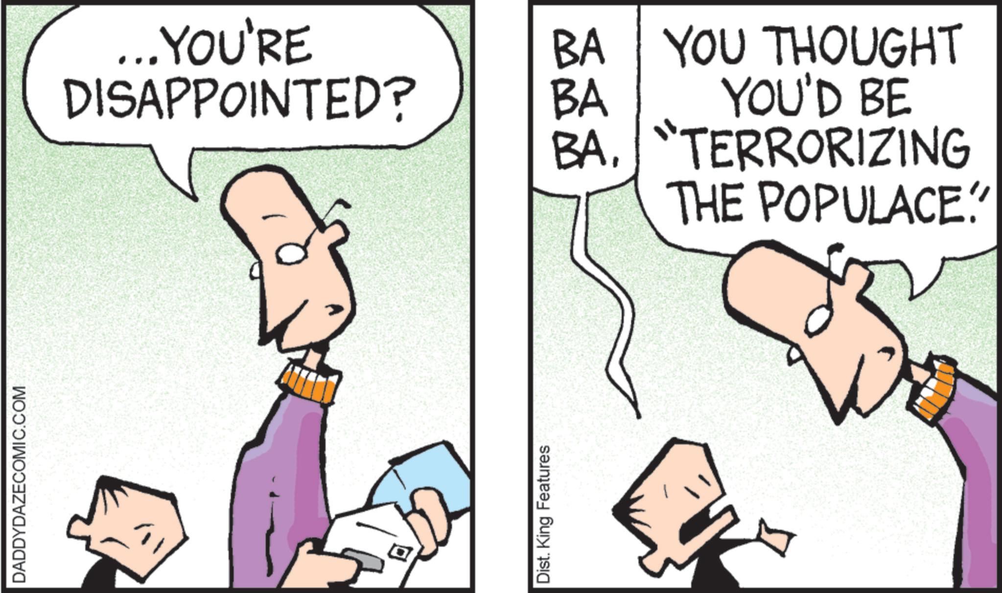 Fiction OCR: DADDYDAZECOMIC.COM ... YOU'RE DISAPPOINTED? BA YOU THOUGHT YOU'D BE BA BA. "TERRORIZING THE POPULACE? Dist. King Features DADDYDAZECOMIC.COM ... YOU'RE DISAPPOINTED ? BA YOU THOUGHT YOU'D BE BA BA . " TERRORIZING THE POPULACE ? Dist . King Features