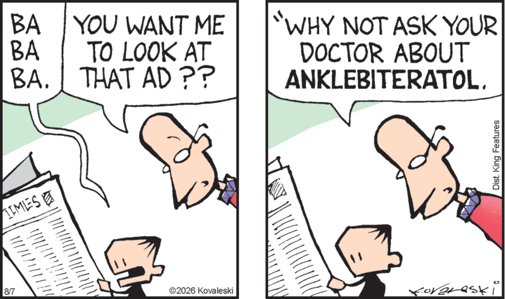 Pleased OCR: TIMES BA BA YOU WANT ME TO LOOK AT BA. THAT AD ?? "WHY NOT ASK YOUR DOCTOR ABOUT ANKLEBITERATOL. 8/7 ©2026 Kovaleski koreraski Dist. King Features TIMES BA BA YOU WANT ME TO LOOK AT BA . THAT AD ?? " WHY NOT ASK YOUR DOCTOR ABOUT ANKLEBITERATOL . 8/7 © 2026 Kovaleski koreraski Dist . King Features