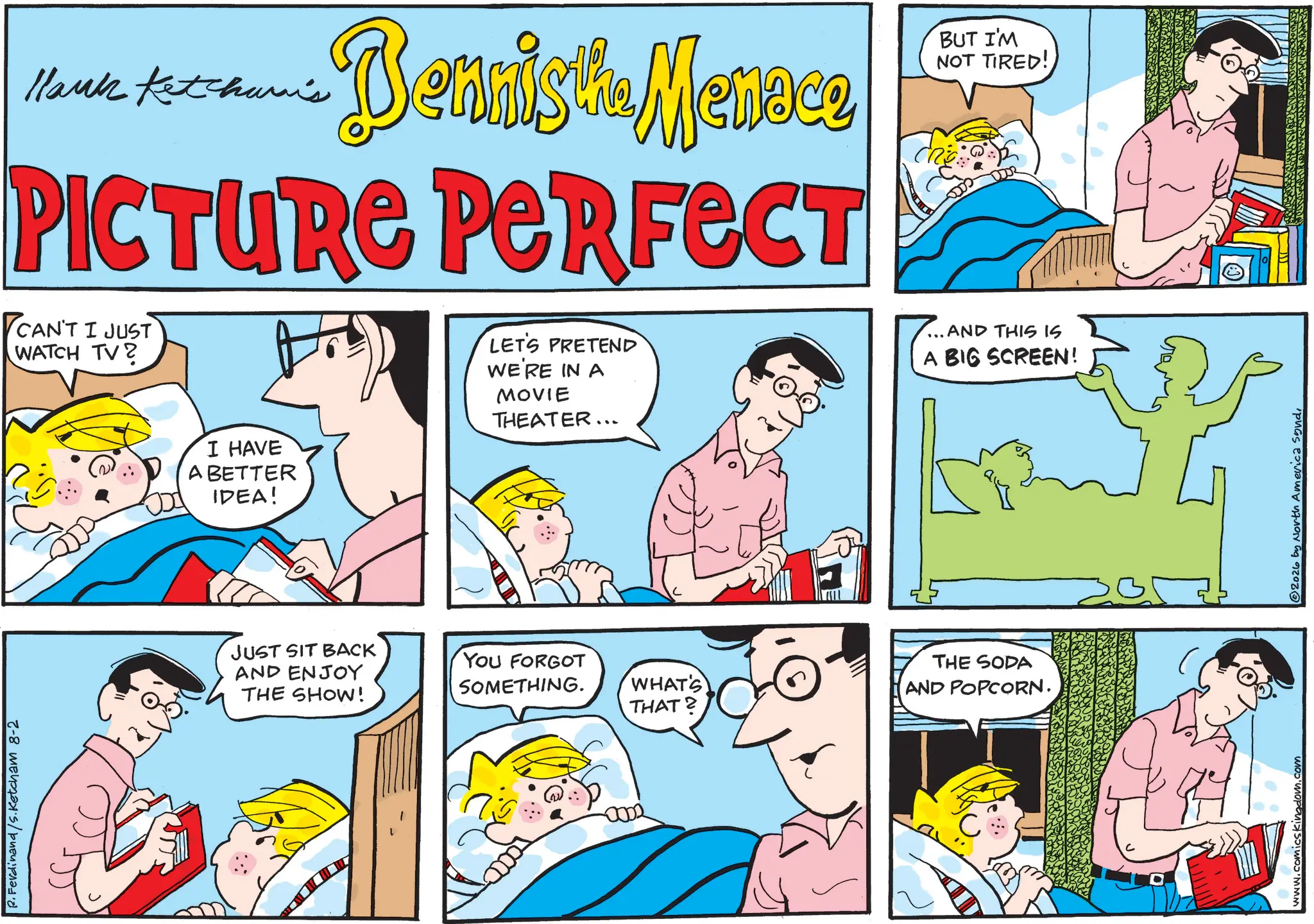 Comic book OCR: P.Ferdinand/S.Ketcham 8-2 Hank Ketchum's Bennista Menece BUT I'M NOT TIRED! PICTURE PERFECT CAN'T I JUST WATCH TV? LET'S PRETEND WE'RE IN A MOVIE THEATER... AND THIS IS A BIG SCREEN! I HAVE A BETTER IDEA! JUST SIT BACK AND ENJOY THE SHOW! YOU FORGOT SOMETHING. WHAT'S THAT? THE SODA AND POPCORN. 0002 C www.comicskingdom.com 2026 by North America sondP.Ferdinand / S.Ketcham 8-2 Hank Ketchum's Bennista Menece BUT I'M NOT TIRED ! PICTURE PERFECT CAN'T I JUST WATCH TV ? LET'S PRETEND WE'RE IN A MOVIE THEATER ... AND THIS IS A BIG SCREEN ! I HAVE A BETTER IDEA ! JUST SIT BACK AND ENJOY THE SHOW ! YOU FORGOT SOMETHING . WHAT'S THAT ? THE SODA AND POPCORN . 0002 C www.comicskingdom.com 2026 by North America sond