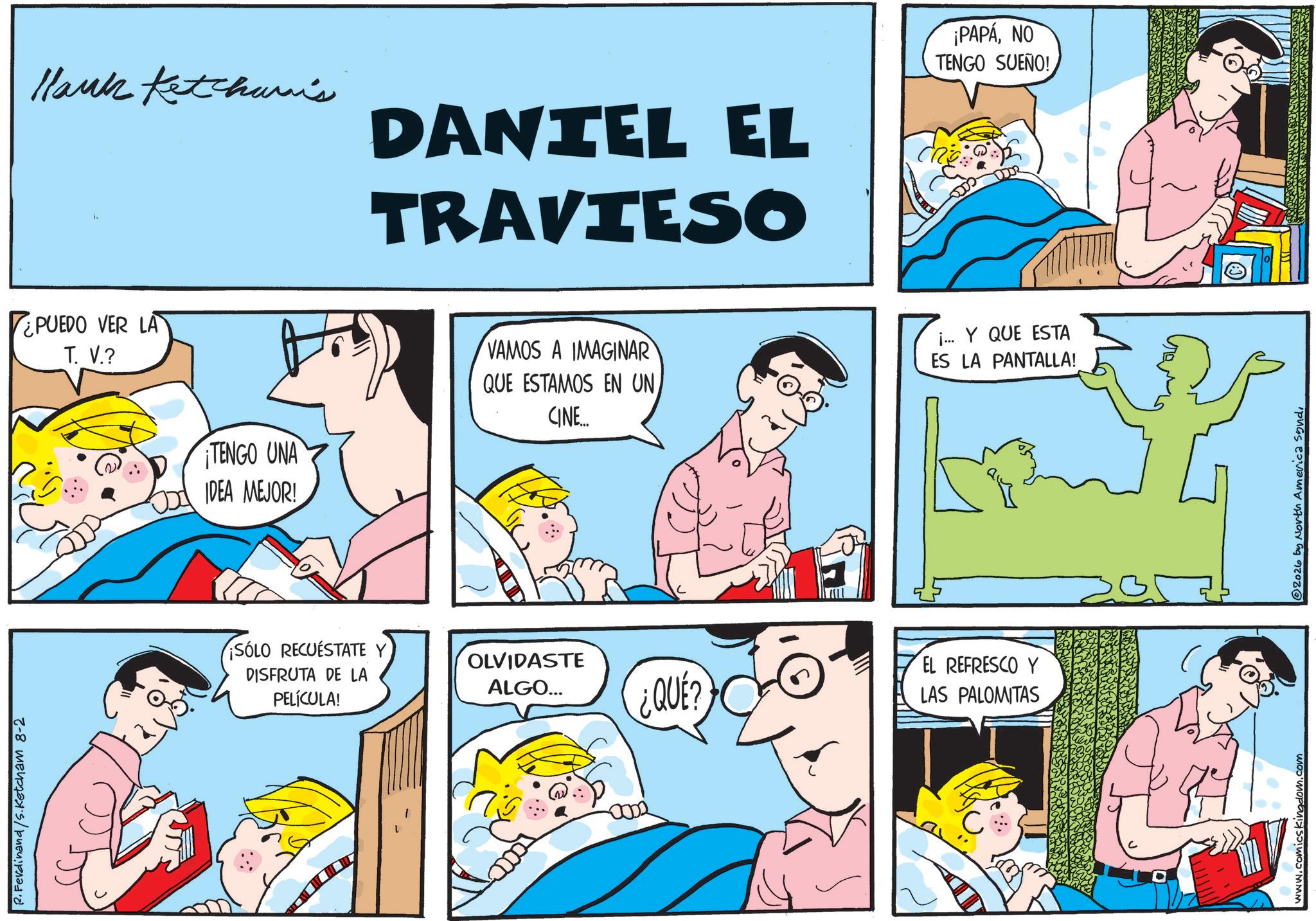 Conversation OCR: P. Ferdinand/S.Ketcham 8-2 Hank Ketchum's DANIEL EL TRAVIESO ¡PAPANO TENGO SUEÑO! PUEDO VER LA T. V.? TENGO UNA OD IDEA MEJOR! VAMOS A IMAGINAR QUE ESTAMOS EN UN CINE... ¡SÓLO RECUESTATE DISFRUTA DE LA PELÍCULA! OLVIDASTE ALGO... 0002 ¿QUE? j... Y QUE ESTA ES LA PANTALLA! EL REFRESCO Y LAS PALOMITAS www.comics kingdom.s 2026 by North America sondP. Ferdinand / S.Ketcham 8-2 Hank Ketchum's DANIEL EL TRAVIESO ¡ PAPANO TENGO SUEÑO ! PUEDO VER LA T. V. ? TENGO UNA OD IDEA MEJOR ! VAMOS A IMAGINAR QUE ESTAMOS EN UN CINE ... ¡ SÓLO RECUESTATE DISFRUTA DE LA PELÍCULA ! OLVIDASTE ALGO ... 0002 ¿ QUE ? j ... Y QUE ESTA ES LA PANTALLA ! EL REFRESCO Y LAS PALOMITAS www.comics kingdom.s 2026 by North America sond
