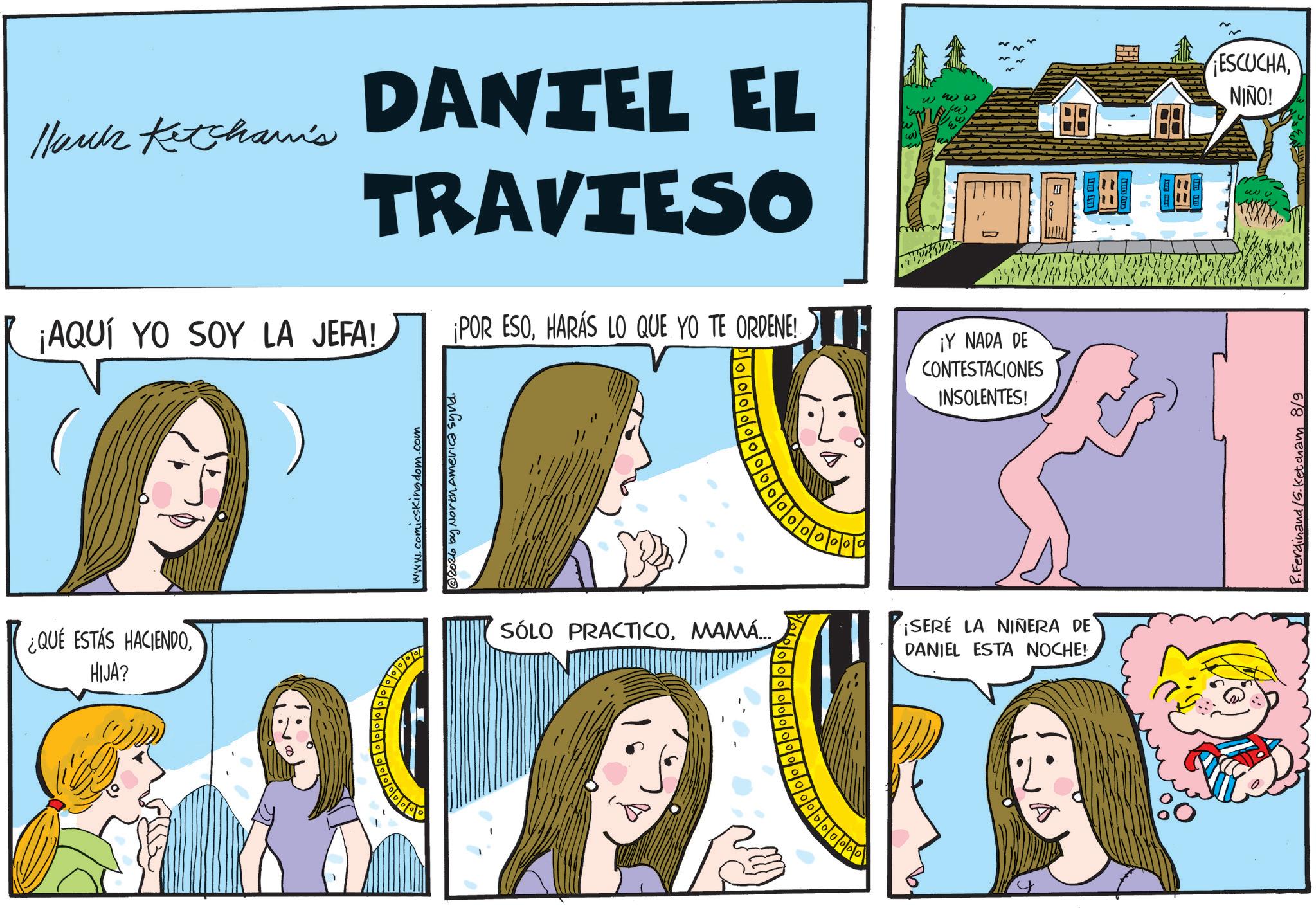 Animated cartoon OCR: Hauck Ketcham's DANTEL EL TRAVIESO ¡AQUÍ YO SOY LA JEFA! ¡POR ESOHARÁS LO QUE YO TE ORDENE!. w ww ¡Y NADA DE CONTESTACIONES INSOLENTES! www.comicsKingdom.com @2026 by North America synd. ¿QUE ESTÁS HACIENDOHIJA? 90 SÓLO PRACTICOMAMÁ... 0 ¡SERE LA NIÑERA DE DANIEL ESTA NOCHE! 00000000 I ESCUCHANIÑO! w3 R.Ferdinand /S. Ketcham 8/9 Hauck Ketcham's DANTEL EL TRAVIESO ¡ AQUÍ YO SOY LA JEFA ! ¡ POR ESOHARÁS LO QUE YO TE ORDENE !. w ww ¡ Y NADA DE CONTESTACIONES INSOLENTES ! www.comicsKingdom.com @ 2026 by North America synd . ¿ QUE ESTÁS HACIENDOHIJA ? 90 SÓLO PRACTICOMAMÁ ... 0 ¡ SERE LA NIÑERA DE DANIEL ESTA NOCHE ! 00000000 I ESCUCHANIÑO ! w3 R.Ferdinand / S . Ketcham 8/9