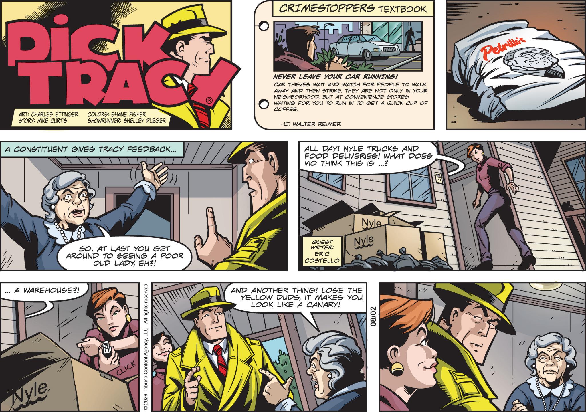 Animation OCR: CRIMESTOPPERS TEXTBOOK Dick TRAC ART: CHARLES ETTINGER COLORS: SHANE FISHER STORY: MIKE CURTIS SHOWRUNNER: SHELLEY PLEGER NEVER LEAVE YOUR CAR RUNNING! CAR THIEVES WAIT AND WATCH FOR PEOPLE TO WALK AWAY AND THEN STRIKE. THEY ARE NOT ONLY IN YOUR NEIGHBORHOODBUT AT CONVENIENCE STORES WAITING FOR YOU TO RUN IN TO GET A QUICK CUP OF COFFEE. -LT. WALTER REIMER A CONSTITUENT GIVES TRACY FEEDBACK... SOAT LAST YOU GET AROUND TO SEEING A POOR OLD LADYEH?! A WAREHOUSE?! © 2026 Tribune Content AgencyLLC All rights reserved Nyle CLICK ALL DAY! NYLE TRUCKS AND FOOD DELIVERIES! WHAT DOES VIO THINK THIS IS ...? Nyle GUEST WRITER: Nyle ERIC COSTELLO AND ANOTHER THING! LOSE THE YELLOW DUDSIT MAKES YOU LOOK LIKE A CANARY! M 08/02 Petrille's CRIMESTOPPERS TEXTBOOK Dick TRAC ART : CHARLES ETTINGER COLORS : SHANE FISHER STORY : MIKE CURTIS SHOWRUNNER : SHELLEY PLEGER NEVER LEAVE YOUR CAR RUNNING ! CAR THIEVES WAIT AND WATCH FOR PEOPLE TO WALK AWAY AND THEN STRIKE . THEY ARE NOT ONLY IN YOUR NEIGHBORHOODBUT AT CONVENIENCE STORES WAITING FOR YOU TO RUN IN TO GET A QUICK CUP OF COFFEE . -LT . WALTER REIMER A CONSTITUENT GIVES TRACY FEEDBACK ... SOAT LAST YOU GET AROUND TO SEEING A POOR OLD LADYEH ?! A WAREHOUSE ?! © 2026 Tribune Content AgencyLLC All rights reserved Nyle CLICK ALL DAY ! NYLE TRUCKS AND FOOD DELIVERIES ! WHAT DOES VIO THINK THIS IS ... ? Nyle GUEST WRITER : Nyle ERIC COSTELLO AND ANOTHER THING ! LOSE THE YELLOW DUDSIT MAKES YOU LOOK LIKE A CANARY ! M 08/02 Petrille's