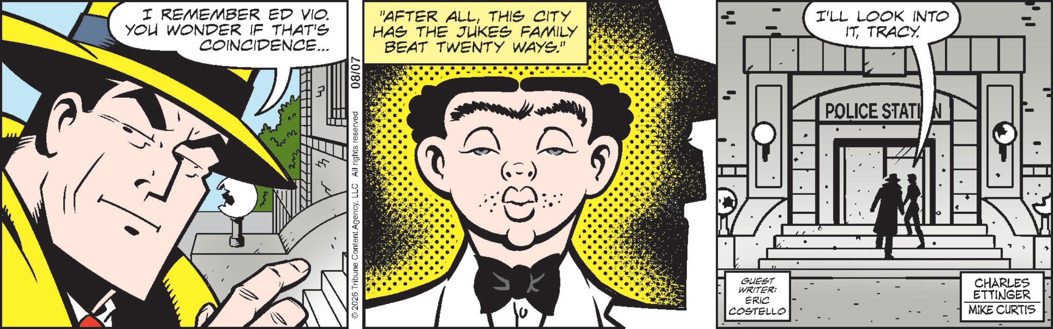 Pleased OCR: I REMEMBER ED VIO. YOU WONDER IF THAT'S COINCIDENCE... "AFTER ALLTHIS CITY HAS THE JUKES FAMILY BEAT TWENTY WAYS." 2026 Tribune Content AgencyLLC All rights reserved 08/07 (5) 14 4 ? GUEST WRITER: ERIC COSTELLO I'LL LOOK INTO ITTRACY. POLICE STATION ?? CHARLES ETTINGER MIKE CURTIS I REMEMBER ED VIO . YOU WONDER IF THAT'S COINCIDENCE ... " AFTER ALLTHIS CITY HAS THE JUKES FAMILY BEAT TWENTY WAYS . " 2026 Tribune Content AgencyLLC All rights reserved 08/07 ( 5 ) 14 4 ? GUEST WRITER : ERIC COSTELLO I'LL LOOK INTO ITTRACY . POLICE STATION ?? CHARLES ETTINGER MIKE CURTIS