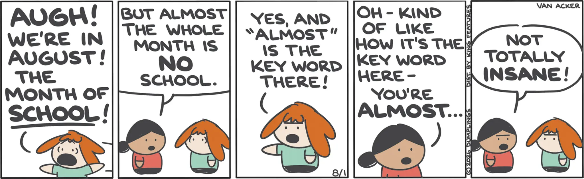 Fictional character OCR: AUGH! WE'RE IN AUGUST! THE MONTH OF SCHOOL! BUT ALMOST THE WHOLE MONTH IS NO SCHOOL. YESAND ALMOST" IS THE KEY WORD THERE! OH-KIND OF LIKE HOW IT'S THE KEY WORD HERE- YOU'RE ALMOST.... 8/1 VAN ACKER NOT TOTALLY INSANE! 2026 DUMPLINGS DIST. BY KING FEATURES AUGH ! WE'RE IN AUGUST ! THE MONTH OF SCHOOL ! BUT ALMOST THE WHOLE MONTH IS NO SCHOOL . YESAND ALMOST " IS THE KEY WORD THERE ! OH - KIND OF LIKE HOW IT'S THE KEY WORD HERE- YOU'RE ALMOST .... 8/1 VAN ACKER NOT TOTALLY INSANE ! 2026 DUMPLINGS DIST . BY KING FEATURES