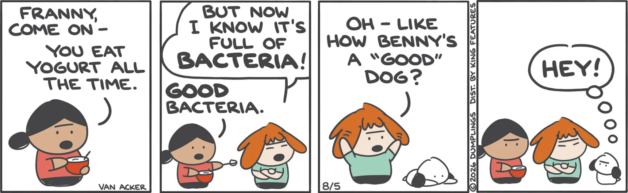 Fictional character OCR: FRANNYCOME ON- YOU EAT YOGURT ALL THE TIME. BUT NOW I KNOW IT'S FULL OF BACTERIA! GOOD BACTERIA. OH-LIKE HOW BENNY'S A "GOOD" DOG? VAN ACKER 8/5 2026 DUMPLINGS DIST. BY KING FEATURES HEY! FRANNYCOME ON- YOU EAT YOGURT ALL THE TIME . BUT NOW I KNOW IT'S FULL OF BACTERIA ! GOOD BACTERIA . OH - LIKE HOW BENNY'S A " GOOD " DOG ? VAN ACKER 8/5 2026 DUMPLINGS DIST . BY KING FEATURES HEY !