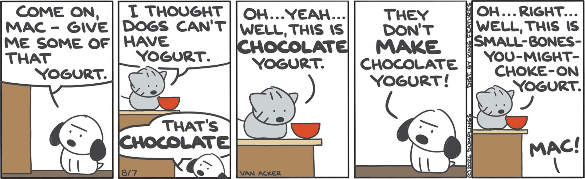 Dairy product OCR: COME ONI THOUGHT MAC-GIVE DOGS CAN'T ME SOME OF HAVE THAT YOGURT. YOGURT. THAT'S CHOCOLATE 8/7 OH...YEAH... WELLTHIS IS CHOCOLATE YOGURT. THEY DON'T MAKE CHOCOLATE VAN ACKER YOGURT! OH... RIGHT... WELLTHIS IS SMALL-BONES- YOU-MIGHT- CHOKE-ON YOGURT. ? MAC! G2026 DUMPLINGS DIST. BY KING FEATURES COME ONI THOUGHT MAC - GIVE DOGS CAN'T ME SOME OF HAVE THAT YOGURT . YOGURT . THAT'S CHOCOLATE 8/7 OH ... YEAH ... WELLTHIS IS CHOCOLATE YOGURT . THEY DON'T MAKE CHOCOLATE VAN ACKER YOGURT ! OH ... RIGHT ... WELLTHIS IS SMALL - BONES- YOU - MIGHT- CHOKE - ON YOGURT . ? MAC ! G2026 DUMPLINGS DIST . BY KING FEATURES
