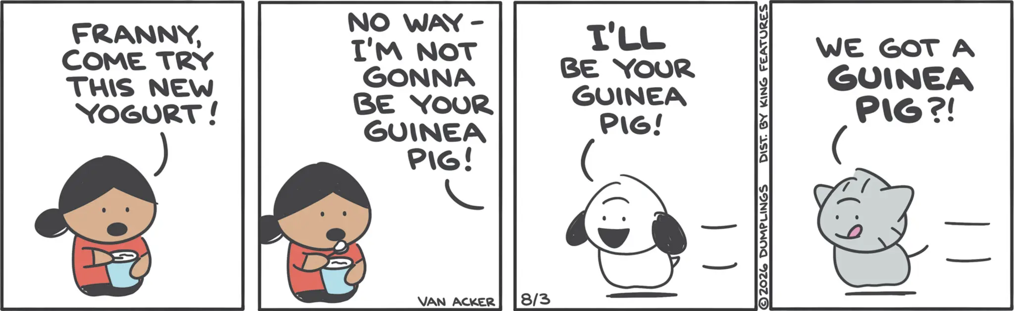 Animated cartoon OCR: FRANNYCOME TRY THIS NEW YOGURT! NO WAY- I'M NOT GONNA BE YOUR GUINEA PIG! I'LL BE YOUR GUINEA PIG! VAN ACKER 8/3 2026 DUMPLINGS DIST. BY KING FEATURES WE GOT A GUINEA PIG?! FRANNYCOME TRY THIS NEW YOGURT ! NO WAY- I'M NOT GONNA BE YOUR GUINEA PIG ! I'LL BE YOUR GUINEA PIG ! VAN ACKER 8/3 2026 DUMPLINGS DIST . BY KING FEATURES WE GOT A GUINEA PIG ?!