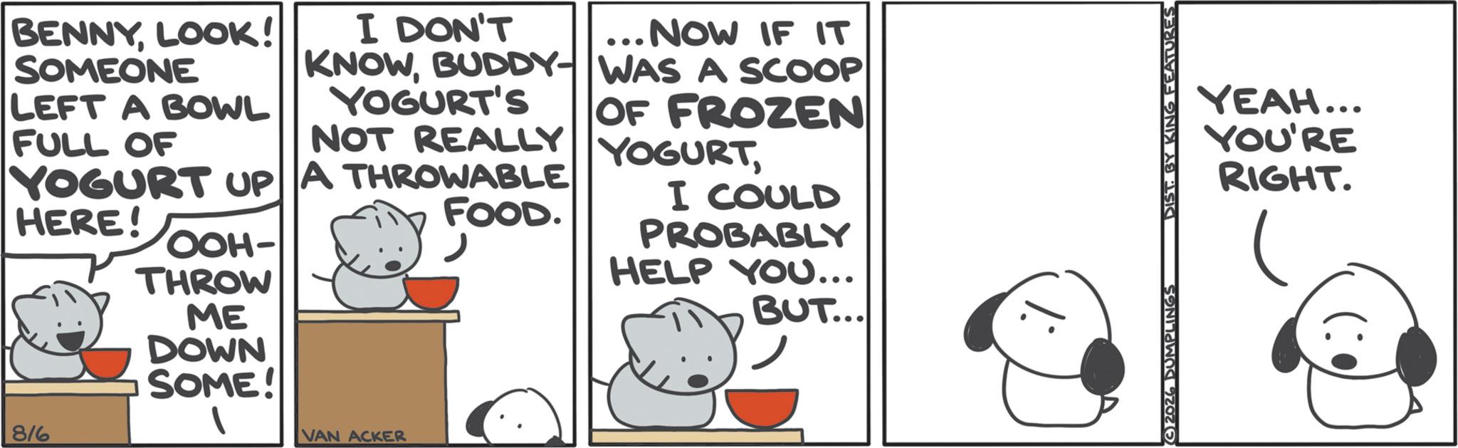 Graphics OCR: BENNYLOOK! SOMEONE LEFT A BOWL FULL OF I DON'T KNOWBUDDY- YOGURT'S NOT REALLY YOGURT UP A THROWABLE HERE! OOH- FOOD. ... NOW IF IT WAS A SCOOP OF FROZEN YOGURTI COULD PROBABLY HELP YOU... 816 THROW ME DOWN SOME! VAN ACKER BUT... YEAH... YOU'RE RIGHT. 2026 DUMPLINGS DIST BY KING FEATURES BENNYLOOK ! SOMEONE LEFT A BOWL FULL OF I DON'T KNOWBUDDY- YOGURT'S NOT REALLY YOGURT UP A THROWABLE HERE ! OOH- FOOD . ... NOW IF IT WAS A SCOOP OF FROZEN YOGURTI COULD PROBABLY HELP YOU ... 816 THROW ME DOWN SOME ! VAN ACKER BUT ... YEAH ... YOU'RE RIGHT . 2026 DUMPLINGS DIST BY KING FEATURES