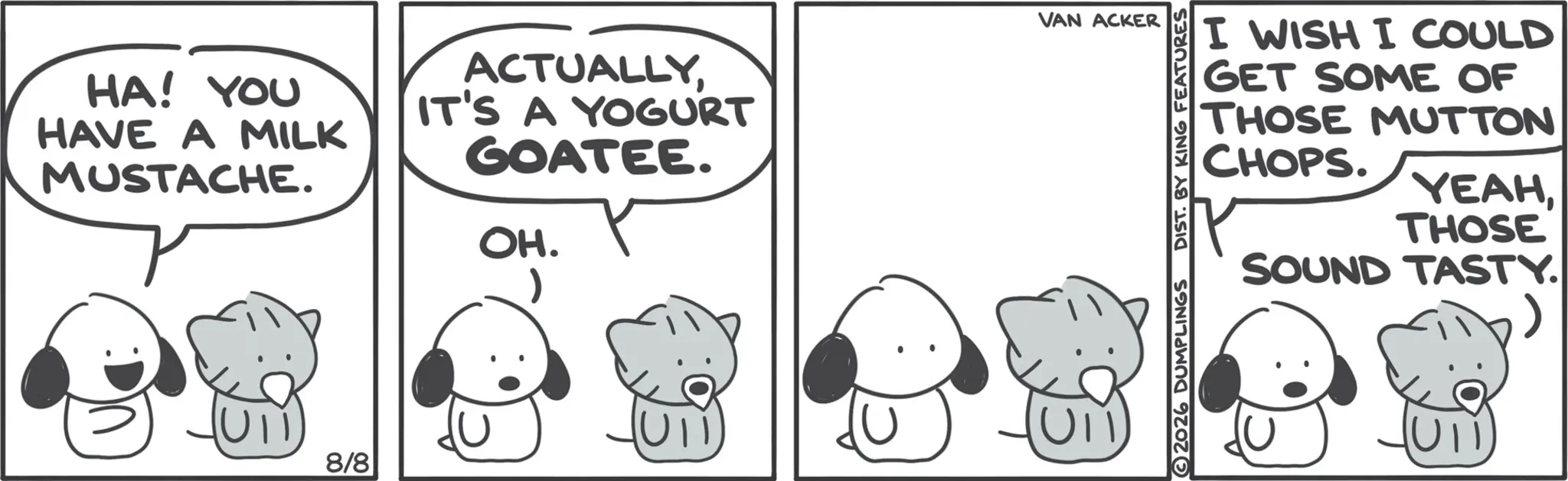 Happiness OCR: HA! YOU HAVE A MILK MUSTACHE. ACTUALLYIT'S A YOGURT GOATEE. OH. 8/8 VAN ACKER I WISH I COULD GET SOME OF THOSE MUTTON CHOPS. YEAHTHOSE SOUND TASTY. > 2026 DUMPLINGS DIST. BY KING FEATURES HA ! YOU HAVE A MILK MUSTACHE . ACTUALLYIT'S A YOGURT GOATEE . OH . 8/8 VAN ACKER I WISH I COULD GET SOME OF THOSE MUTTON CHOPS . YEAHTHOSE SOUND TASTY . > 2026 DUMPLINGS DIST . BY KING FEATURES