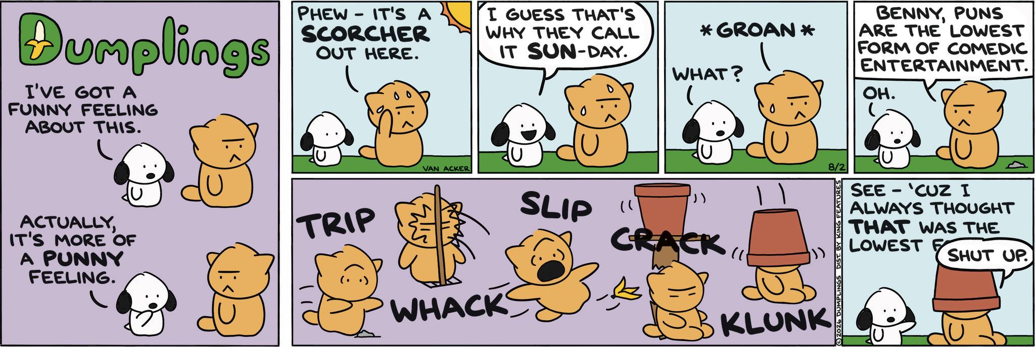 Animal Figure OCR: Dumplings I'VE GOT A FUNNY FEELING ABOUT THIS. - PHEW IT'S A SCORCHER OUT HERE. I GUESS THAT'S WHY THEY CALL IT SUN-DAY. ACTUALLYIT'S MORE OF A PUNNY FEELING. TRIP *GROAN * WHAT? ? VAN ACKER WHACK SLIP " CRACK KLUNK BENNYPUNS ARE THE LOWEST FORM OF COMEDIC ENTERTAINMENT. OH. 8/2 2026 DUMPLINGS D EATURES SEE 'CUZ I - ALWAYS THOUGHT THAT WAS THE LOWEST SHUT UP. Dumplings I'VE GOT A FUNNY FEELING ABOUT THIS . - PHEW IT'S A SCORCHER OUT HERE . I GUESS THAT'S WHY THEY CALL IT SUN - DAY . ACTUALLYIT'S MORE OF A PUNNY FEELING . TRIP * GROAN * WHAT ? ? VAN ACKER WHACK SLIP " CRACK KLUNK BENNYPUNS ARE THE LOWEST FORM OF COMEDIC ENTERTAINMENT . OH . 8/2 2026 DUMPLINGS D EATURES SEE ' CUZ I - ALWAYS THOUGHT THAT WAS THE LOWEST SHUT UP .