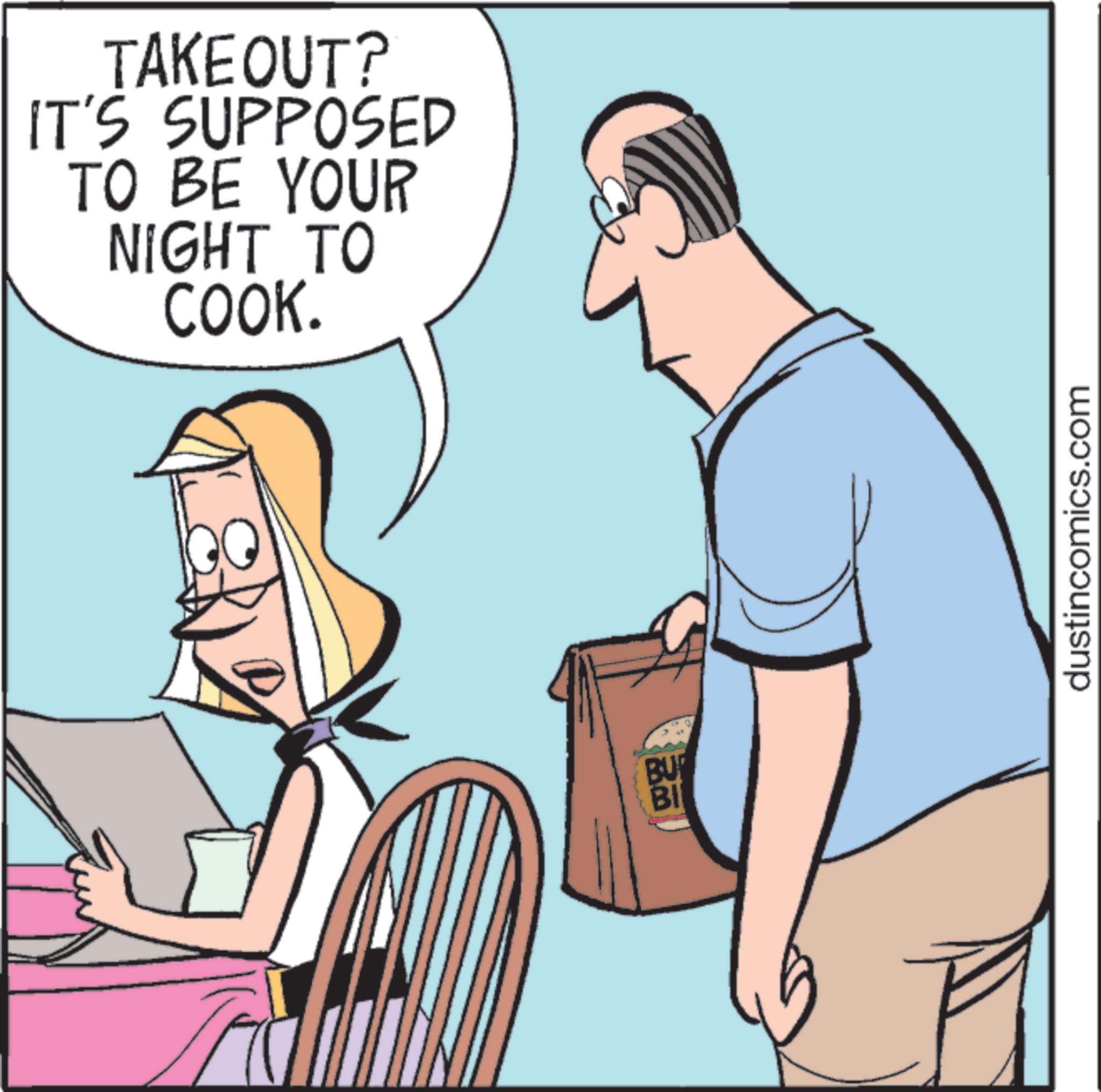 Animated cartoon OCR: TAKEOUT? IT'S SUPPOSED TO BE YOUR NIGHT TO COOK. BU BI dustincomics.com TAKEOUT ? IT'S SUPPOSED TO BE YOUR NIGHT TO COOK . BU BI dustincomics.com