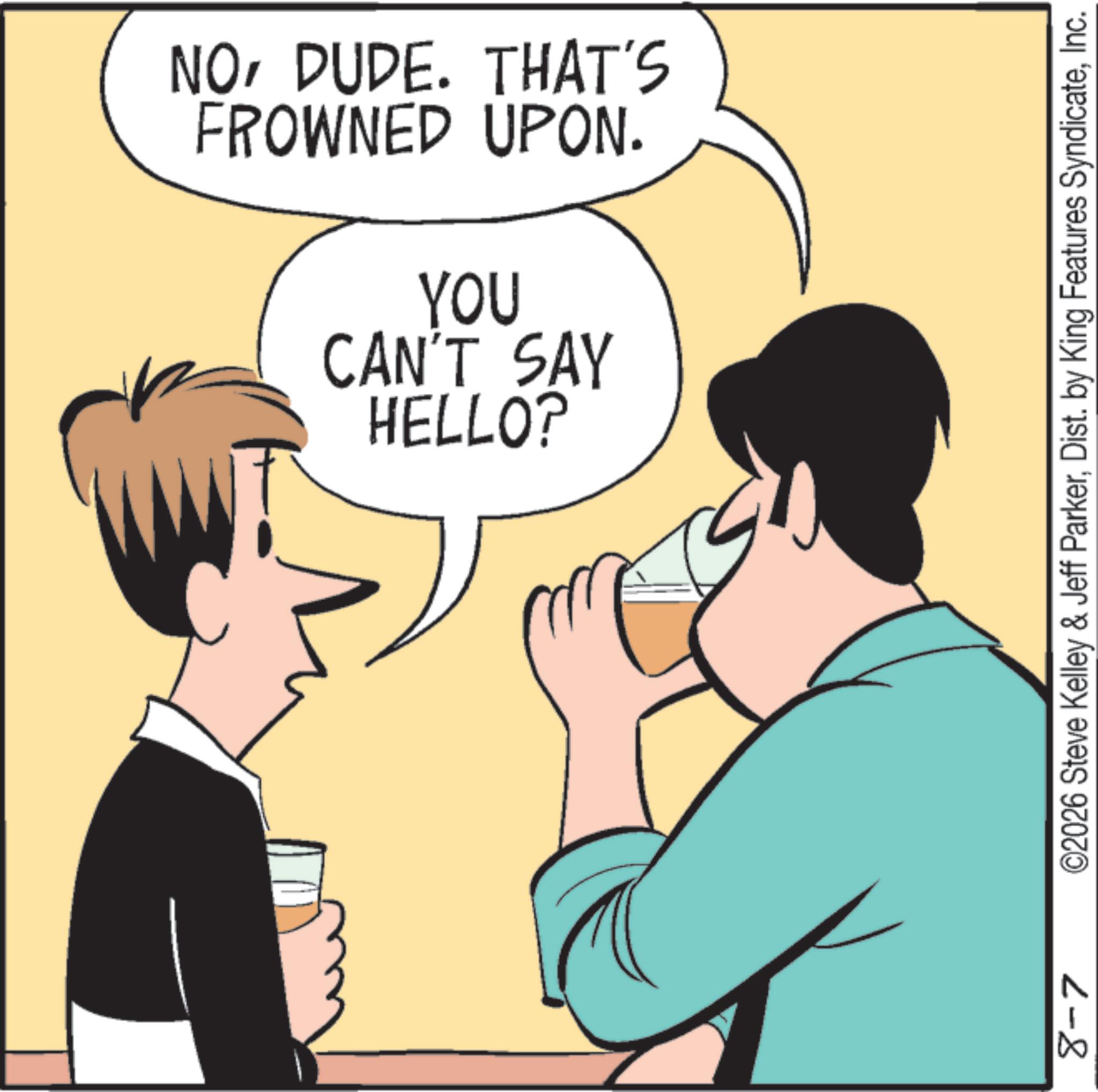 Drinking OCR: FROWNED UPON. NODUDE. THAT'S HELLO? CAN'T SAY YOU 8-7 ©2026 Steve Kelley & Jeff ParkerInc. FROWNED UPON . NODUDE . THAT'S HELLO ? CAN'T SAY YOU 8-7 © 2026 Steve Kelley & Jeff ParkerDist . by King Features Syndicate