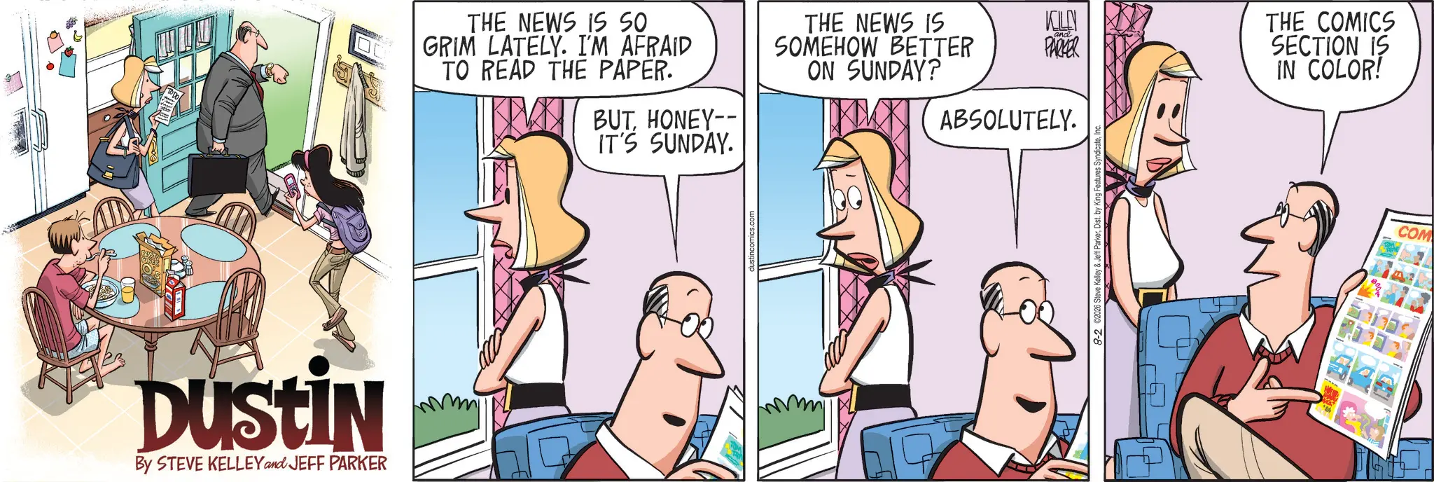Animated cartoon OCR: DUSTIN By STEVE KELLEY and JEFF PARKER THE NEWS IS SO GRIM LATELY. I'M AFRAID TO READ THE PAPER. BUTHONEY-- IT'S SUNDAY. THE NEWS IS SOMEHOW BETTER ON SUNDAY? KL and PARKER ABSOLUTELY. THE COMICS SECTION IS IN COLOR! COM DUSTIN By STEVE KELLEY and JEFF PARKER THE NEWS IS SO GRIM LATELY . I'M AFRAID TO READ THE PAPER . BUTHONEY-- IT'S SUNDAY . THE NEWS IS SOMEHOW BETTER ON SUNDAY ? KL and PARKER ABSOLUTELY . THE COMICS SECTION IS IN COLOR ! COM