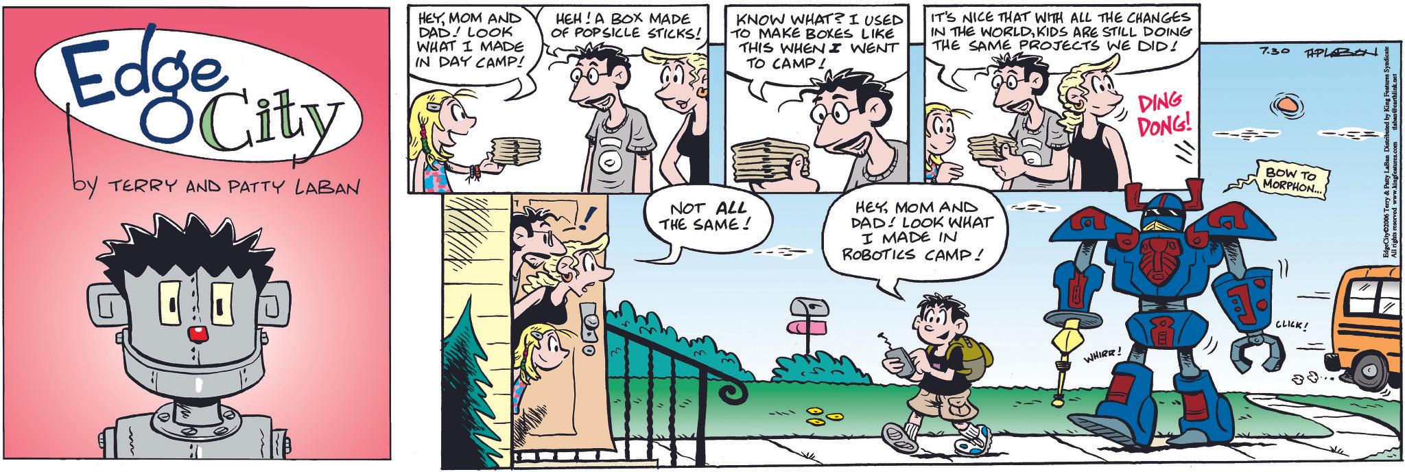 Comic book OCR: Edge City by TERRY AND PATTY LABAN HEYMOM AND DAD LOOK WHAT I MADE IN DAY CAMP! HEH! A BOX MADE OF POPSICLE STICKS! KNOW WHAT? I USED TO MAKE BOXES LIKE THIS WHEN I WENT TO CAMP! IT'S NICE THAT WITH ALL THE CHANGES IN THE WORLDKIDS ARE STILL DOING THE SAME PROJECTS WE DID! DING DONG! 7.30 TAPLABON BOW TO MORPHON.... ???? NOT ALL THE SAME! HEYMOM AND DAD LOOK WHAT I MADE IN ROBOTICS CAMP! WHIRR! CLICK! Edge City by TERRY AND PATTY LABAN HEYMOM AND DAD LOOK WHAT I MADE IN DAY CAMP ! HEH ! A BOX MADE OF POPSICLE STICKS ! KNOW WHAT ? I USED TO MAKE BOXES LIKE THIS WHEN I WENT TO CAMP ! IT'S NICE THAT WITH ALL THE CHANGES IN THE WORLDKIDS ARE STILL DOING THE SAME PROJECTS WE DID ! DING DONG ! 7.30 TAPLABON BOW TO MORPHON .... ???? NOT ALL THE SAME ! HEYMOM AND DAD LOOK WHAT I MADE IN ROBOTICS CAMP ! WHIRR ! CLICK !