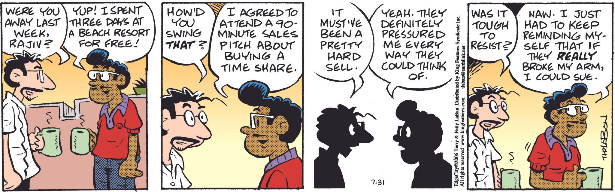 Comic book OCR: WERE YOU YUP! I SPENT AWAY LAST THREE DAYS AT WEEKRAJIVZ A BEACH RESORT FOR FREE! YOU SWING MINUTE SALES HOW'D I AGREED TO ATTEND A 90- THAT? PITCH ABOUT BUYING A TIME SHARE. IT MUST'VE BEEN A PRETTY YEAH. THEY DEFINITELY PRESSURED ME EVERY HARD SELL. WAY THEY COULD THINK OF. 7.31 EdgeCity 2006 Terry & Patty LaBan Distributed by King Features Syndicate Inc. All rights reserved www.kingfeatures.com laban@earthlink.net WAS IT TOUGH TO RESIST? n NAW. I JUST HAD TO KEEP REMINDING MY- SELF THAT IF THEY REALLY BROKE MY ARMI COULD SUE. THPLABON WERE YOU YUP ! I SPENT AWAY LAST THREE DAYS AT WEEKRAJIVZ A BEACH RESORT FOR FREE ! YOU SWING MINUTE SALES HOW'D I AGREED TO ATTEND A 90- THAT ? PITCH ABOUT BUYING A TIME SHARE . IT MUST'VE BEEN A PRETTY YEAH . THEY DEFINITELY PRESSURED ME EVERY HARD SELL . WAY THEY COULD THINK OF . 7.31 EdgeCity 2006 Terry & Patty LaBan Distributed by King Features Syndicate Inc. All rights reserved www.kingfeatures.com laban@earthlink.net WAS IT TOUGH TO RESIST ? n NAW . I JUST HAD TO KEEP REMINDING MY- SELF THAT IF THEY REALLY BROKE MY ARMI COULD SUE . THPLABON