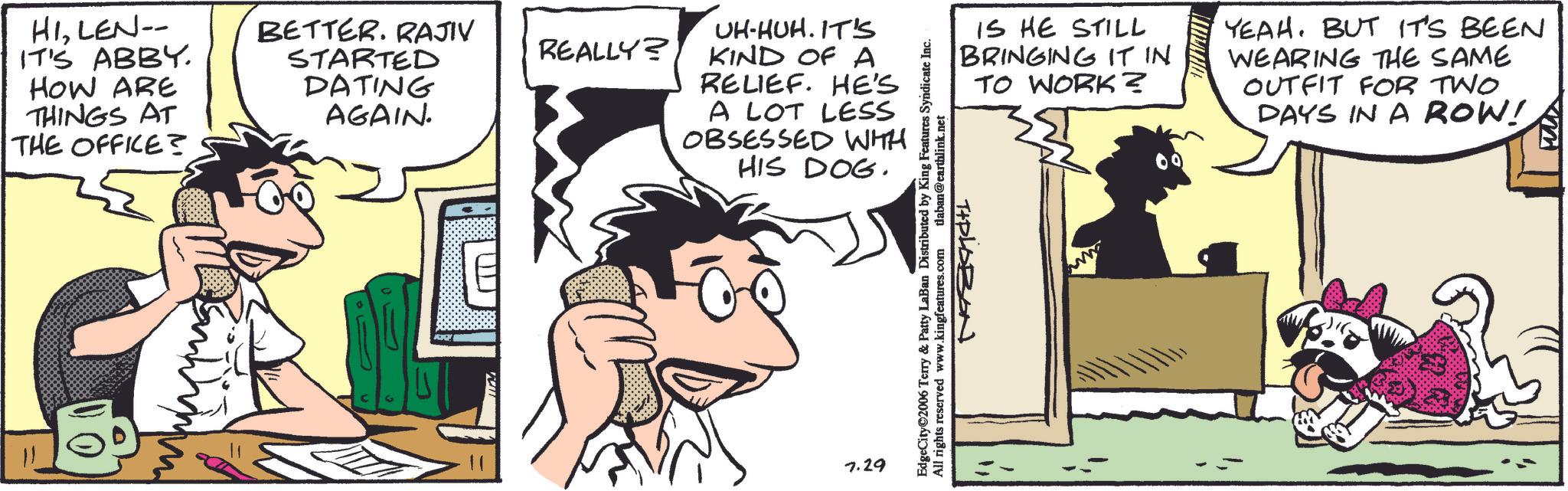 Fictional character OCR: HILEN-- BETTER. RAJIV IT'S ABBY. HOW ARE THINGS AT STARTED DATING AGAIN. REALLY? THE OFFICE? UH-HUH. IT'S KIND OF A RELIEF. HE'S A LOT LESS OBSESSED WITH HIS DOG. 7.29 EdgeCity©2006 Terry & Patty LaBan Distributed by King Features Syndicate Inc. All rights reserved www.kingfeatures.com tlaban@earthlink.net IS HE STILL BRINGING IT IN TO WORK? YEAH. BUT IT'S BEEN WEARING THE SAME OUTFIT FOR TWO DAYS IN A ROW! TIPLOBON HILEN-- BETTER . RAJIV IT'S ABBY . HOW ARE THINGS AT STARTED DATING AGAIN . REALLY ? THE OFFICE ? UH - HUH . IT'S KIND OF A RELIEF . HE'S A LOT LESS OBSESSED WITH HIS DOG . 7.29 EdgeCity © 2006 Terry & Patty LaBan Distributed by King Features Syndicate Inc. All rights reserved www.kingfeatures.com tlaban@earthlink.net IS HE STILL BRINGING IT IN TO WORK ? YEAH . BUT IT'S BEEN WEARING THE SAME OUTFIT FOR TWO DAYS IN A ROW ! TIPLOBON