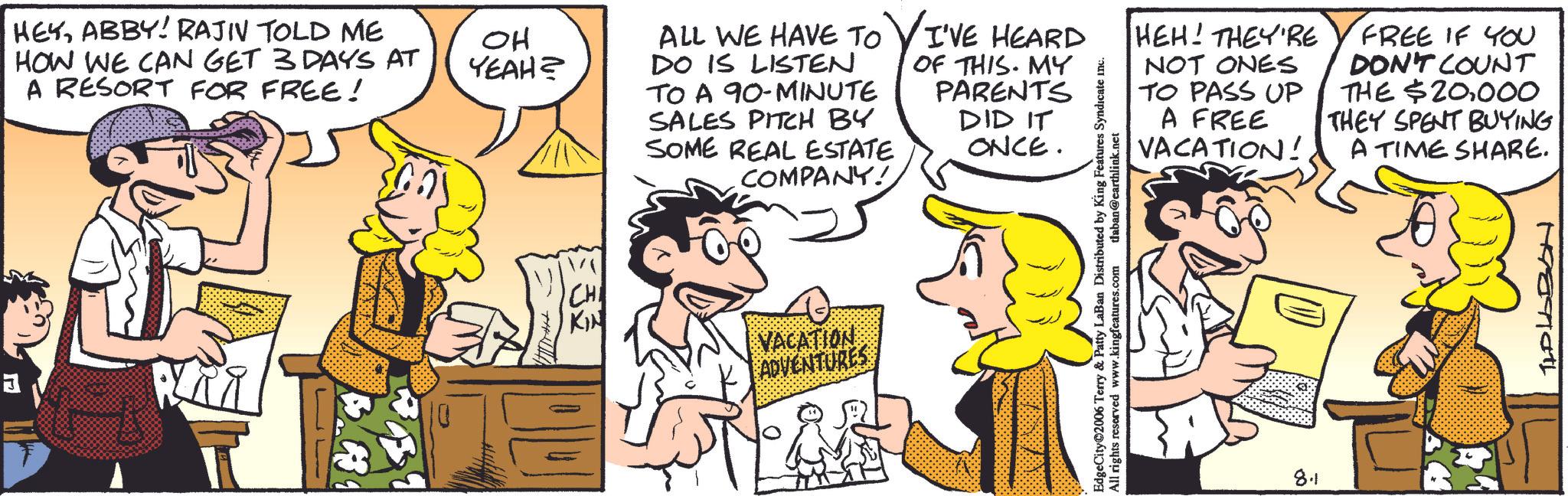 Animation OCR: HEYABBY! RAJIV TOLD ME HOW WE CAN GET 3 DAYS AT A RESORT FOR FREE! OH YEAH? ALL WE HAVE TO DO IS LISTEN TO A 90-MINUTE SALES PITCH BY SOME REAL ESTATE COMPANY! I'VE HEARD OF THIS. MY PARENTS DID IT ONCE. 33 KIN VACATION ADVENTURES HEH! THEY'RE NOT ONES TO PASS UP A FREE VACATION! FREE IF YOU DON'T COUNT THE $20000 THEY SPENT BUYING A TIME SHARE. & Patty LaBan Distributed by King Features Syndicate inc. EdgeCity 2006 Terry & All rights reserved www.kingfeatures.com tlaban@earthlink.net 8.1 TLDLABON HEYABBY ! RAJIV TOLD ME HOW WE CAN GET 3 DAYS AT A RESORT FOR FREE ! OH YEAH ? ALL WE HAVE TO DO IS LISTEN TO A 90 - MINUTE SALES PITCH BY SOME REAL ESTATE COMPANY ! I'VE HEARD OF THIS . MY PARENTS DID IT ONCE . 33 KIN VACATION ADVENTURES HEH ! THEY'RE NOT ONES TO PASS UP A FREE VACATION ! FREE IF YOU DON'T COUNT THE $ 20000 THEY SPENT BUYING A TIME SHARE . & Patty LaBan Distributed by King Features Syndicate inc . EdgeCity 2006 Terry & All rights reserved www.kingfeatures.com tlaban@earthlink.net 8.1 TLDLABON